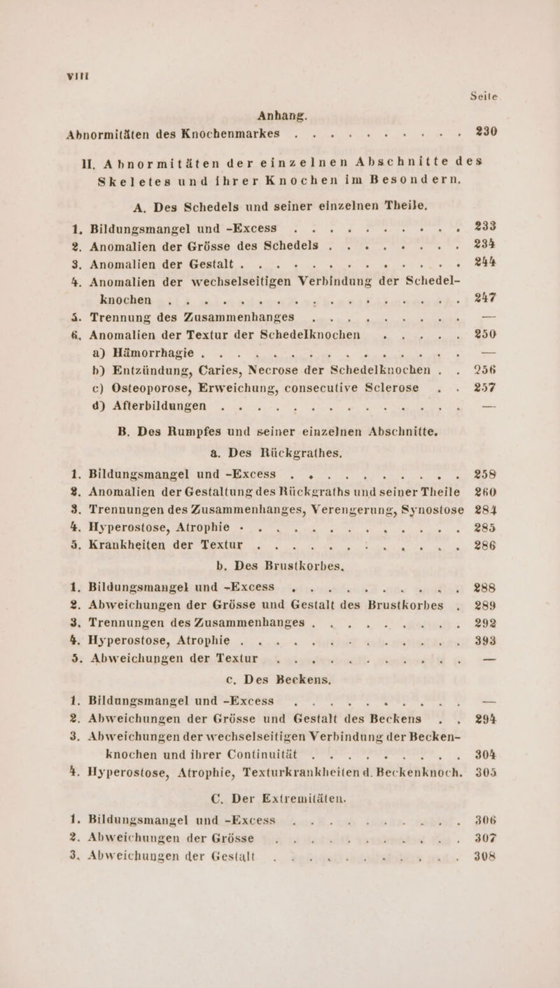 vırt Seile Anhang. Abnormitäten des Knochenmarkes . . 2 x 2 2 en 00. 230 I. Abnormitäten der einzelnen Abschnitte des Skeletes und ihrer Knochen im Besondern. A. Des Schedels und seiner einzelnen Theile. 1. Bildungsmangel und -Exces . . 2 2 2 2 nen. 233 2, Anomalien der Grösse des Schedels . . 2 2 .2....234 3. Anomalien der Gestalt. . . 2... &gt; . 244 4. Anomalien der wechselseitigen venahak der siel- RE ER U REEL EIER EUPE TORE OR; | 3. Trennung des Zusammenhanges . . A En dr = 6, Anomalien der Textur der Sehedeilmöchen En a) Hämorrhagie . . . Vu bh) Entzündung, Caries, Necrone dr er NE Ei“ c) Oeinaperone, Erweichung, consecutive Sclerose . . 257 0) AUBEBHARBBER 5 000: 0, ee B. Des Rumpfes und seiner einzelnen Abschnitte. a. Des Rückgrathes, 1. Bildungsmangel und -Excess . „ ., u 6 BUS 3. Anomalien der Gestaltung des ES EN seiner Theile 260 3. Trennungen des Zusammenhanges, Verengerung, Synostose 284 %, Hiyperasiüse, AiroBMIO &gt;... 2... 0 u nn nee DB 3. Krankheiten der Textur . . . Be a 5 cn b, Des Brustkorbes, 1. Bildungsmangel und -Excess ,„ . was 388 2. Abweichungen der Grösse und Sastalt rer . 289 3. Trennungen des Zusammenhanges . . 2. 2 2 2.2.020..292 hı Hyperosiope, Atrophie . ..4. SbRSST sul maria 98 % Abweichungen des. Teziar „os asynirnsmilt email wi — c, Des Beckens. 1. Bildungsmangel und -Excess ., . . END. 2. Abweichungen der Grösse und Gestalt der Bee wolle v2 3. Abweichungen der wechselseitigen Verbindung der Becken- knochen und ihrer Continuität . . . 30% 4. Hyperostose, Atrophie, Yerturkränlihetieii BöckenAbch, 305 C. Der Extremitäten. 1. Bildungsmangel und -Exces . . 2. 2 2 22 020202806 3. Abweichungen der Grösse Ya lila Ismimasse a. 307