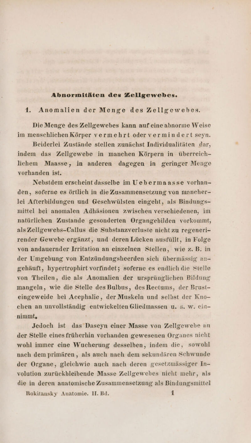 Abnormitäten des Zellgewebes. 1. Anomalien der Menge des Zellgewebes. Die Menge des Zellgewebes kann auf eine abnorme Weise im menschlichen Körper vermehrt odervermindert seyn. Beiderlei Zustände stellen zunächst Individualitäten dar, indem das Zellgewebe in manchen Körpern in überreich- lichem Maasse, in anderen dagegen in geringer Menge vorhanden ist. Nebstdem erscheint dasselbe im Uebermaasse vorhan- den, soferne es örtlich in die Zusammensetzung von mancher- lei Afterbildungen und Geschwülsten eingeht, als Bindungs- mittel bei anomalen Adhäsionen zwischen verschiedenen, im natürlichen Zustande gesonderten Organgebilden vorkommt, als Zellgewebs-Callus die Substanzverluste nicht zu regeneri- render Gewebe ergänzt, und deren Lücken ausfüllt, in Folge von andauernder Irritation an einzelnen Stellen, wie z.B. in der Umgebung von Entzündungsheerden sich übermässig an- gehäuft, hypertrophirt vorfindet; soferne es endlich die Stelle von Theilen, die als Anomalien der ursprünglichen Bildung mangeln, wie die Stelle des Bulbus, des Rectums, der Brust- eingeweide bei Acephalie, der Muskeln und selbst der Kno- chen an unvollständig entwickelten Gliedmassen u. s. w. ein- nimmt, | Jedoch ist das Daseyn einer Masse von Zellgewebe an der Stelle eines früherhin vorhanden gewesenen Organes nicht wohl immer eine Wucherung desselben, indem die, sowohl nach dem primären, als auch nach dem sekundären Schwunde der Organe, gleichwie auch nach deren gesetzmässiger In- volution zurückbleibende Masse Zellgewebes nicht mehr, als die in deren anatomische Zusammensetzung als Bindungsmittel