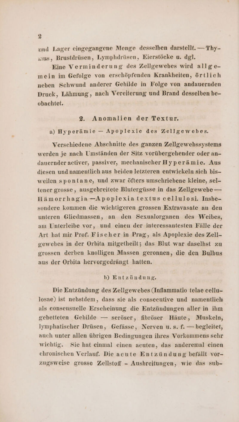und Lager eingegangene Menge desselben darstellt. — Thy- us, Brustdrüsen, Lymphdrüsen, Eierstöcke u. dgl. Eine Verminderung des Zellgewebes wird allg e- mein im Gefolge von erschöpfenden Krankheiten, örtlich neben Schwund anderer Gebilde in Folge von andauernden Druck, Lähmung, nach Vereiterung und Brand desselben be- obachtet. | 2. Anomalien der Textur. a) Hyperämie — Apoplexie des Zellgewebes. Verschiedene Abschnitte des ganzen Zellgewebhssystems werden je nach Umständen der Sitz vorübergehender oder an- dauernder activer, passiver, mechanischer Hyperämie. Aus diesen und namentlich aus beiden letzteren entwickeln sich bis- weilen spontane, und zwar öfters umschriebene kleine, sel- tener grosse, ausgebreitete Blutergüsse in das Zellgewebe — Hämorrhagia—Apoplexiatextus cellulosi. Insbe- sondere kommen die wichtigeren grossen Extravasate an den unteren Gliedmassen, an den Sexualorganen des Weibes, am Unterleibe vor, und einen der interessantesten Fälle der Art hat mir Prof. Fischer in Prag, als Apoplexie des Zeil- sewebes in der Orbita mitgetheilt; das Blut war daselbst zu grossen derben knolligen Massen geronnen, die den Bulbus aus der Orhita hervorgedrängt hatten. b) Entzündung. Die Entzündung des Zellgewebes (Inflammatio telae cellu- losae) ist nebstdem, dass sie als consecutive und namentlich als consensuelle Erscheinung die Entzündungen aller in ihm gebetteten Gebilde — seröser, fihröser Häute, Muskeln, Iymphatischer Drüsen, Gefässe, Nerven u. s. f. — begleitet, auch unter allen übrigen Bedingungen ihres Vorkommens sehr wichtig. Sie hat einmal einen acuten, das anderemal einen chronischen Verlauf. Die acute Entzündung befällt vor- zugsweise grosse Zellstoff - Aushreitungen, wie das suh-