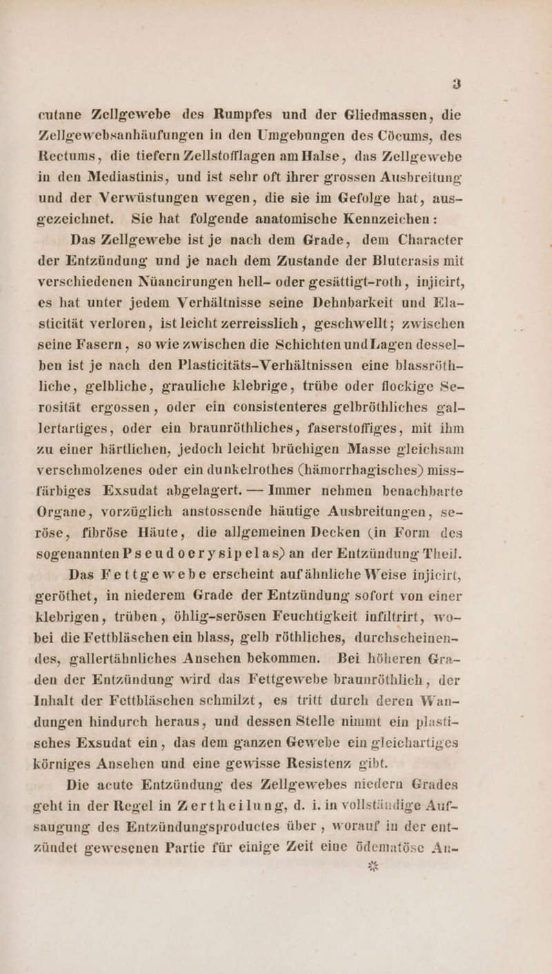 cutane Zellgewebe des Rumpfes und der Gliedmassen, die Zellgewebsanhäufungen in den Umgebungen des Cöcums, des Rectums, die tiefern Zellstofflagen am Halse, das Zellgewebe in den Mediastinis, und ist sehr oft ihrer grossen Ausbreitung und der Verwüstungen wegen, die sie im Gefolge hat, aus- gezeichnet. Sie hat folgende anatomische Kennzeichen: Das Zellgewebe ist je nach dem Grade, dem Character der Entzündung und je nach dem Zustande der Bluterasis mit verschiedenen Nüaneirungen hell- oder gesättigt-roth, injiecirt, es hat unter jedem Verhältnisse seine Dehnbarkeit und Ela- sticität verloren, ist leicht zerreisslich, geschwellt; zwischen seine Fasern, so wie zwischen die Schichten und Lagen dessel- ben ist je nach den Plasticitäts-Verhältnissen eine hlassröth- liche, gelbliche, grauliche klebrige, trübe oder flockige Se- rosität ergossen, oder ein consistenteres gelbröthliches gal- lertartiges, oder ein braunröthliches, faserstoffiges, mit ihm zu einer härtlichen, jedoch leicht brüchigen Masse gleichsam verschmolzenes oder ein dunkelrothes (hämorrhagisches) miss- färbiges Exsudat abgelagert. — Immer nehmen benachbarte Organe, vorzüglich anstossende häutige Ausbreitungen, se- röse, fibröse Häute, die allgemeinen Decken (in Form des sogenanntenPseudoerysipelas)an der Entzündung Theil. Das Fettgewebe erscheint aufähnliche Weise injicirt, geröthet, in niederem Grade der Entzündung sofort von einer klebrigen, trüben, öhlig-serösen Feuchtigkeit infiltrirt, wo- bei die Fetthläschen ein blass, gelb röthliches, durchscheinen- des, gallertäbnliches Ansehen bekommen. Bei höheren Gra- den der Entzündung wird das Fettgewebe braunröthlich, der Inhalt der Fettbläschen schmilzt, es tritt durch deren Wan- dungen hindurch heraus, und dessen Stelle nimmt ein plasti- sches Exsudat ein, das dem ganzen Gewebe ein gleichartiges körniges Ansehen und eine gewisse Resistenz giht. Die acute Entzündung des Zellgewebes niedern Grades geht in der Regel in Zertheilung, d. i. in vollständige Auf- saugung des Entzündungssproductes über , worauf in der ent- zündet gewesenen Partie für einige Zeit eine ödematöse An- (7 w GR