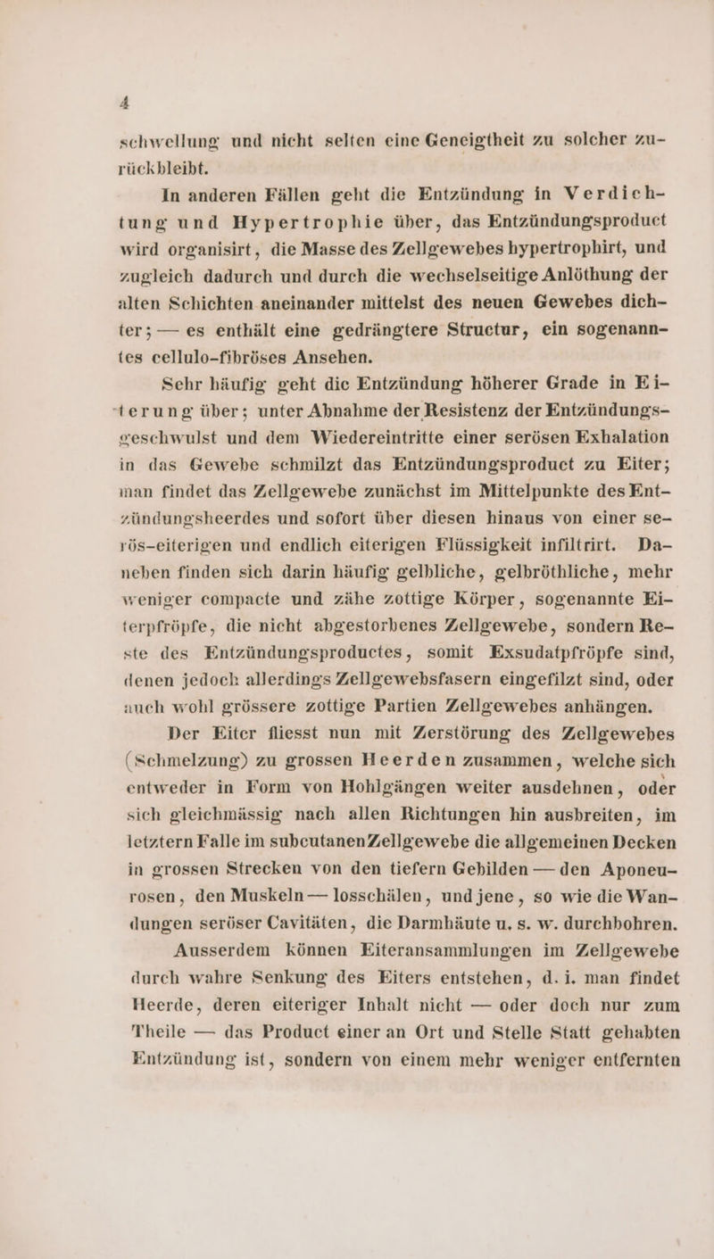 schwellung und nicht selten eine Geneigtheit zu solcher zu- rückbleibt. In anderen Fällen geht die Entzündung in Verdich- tung und Hypertrophie über, das Entzündungsproduet wird organisirt, die Masse des Zellgewebes hypertrophirt, und zugleich dadurch und durch die wechselseitige Anlöthung der alten Schichten aneinander mittelst des neuen Gewebes dich- ter; — es enthält eine gedrängtere Structur, ein sogenann- tes cellulo-fibröses Ansehen. Sehr häufig geht die Entzündung höherer Grade in Ei- -terung über; unter Abnahme der Resistenz der Entzündungs- eeschwulst und dem Wiedereintritte einer serösen Exhalation in das Gewebe schmilzt das Entzündungsproduct zu Eiter; ınan findet das Zellgewebe zunächst im Mittelpunkte des Ent- zündungsheerdes und sofort über diesen hinaus von einer se- rös-eiterigen und endlich eiterigen Flüssigkeit infiltrirt. Da- neben finden sich darin häufig gelbliche, gelbröthliche, mehr weniger compacte und zähe zottige Körper, sogenannte Ei- terpfröpfe, die nicht abgestorbenes Zellgewebe, sondern Re- ste des Entzündungsproductes, somit Exsudatpfröpfe sind, denen jedoch allerdings Zellgewebsfasern eingefilzt sind, oder auch wohl grössere zottige Partien Zellgewebes anhängen. Der Eiter fliesst nun mit Zerstörung des Zellgewebes (Schmelzung) zu grossen Heerden zusammen, welche sich entweder in Form von Hohlgängen weiter ausdehnen, oder sich gleichmässig nach allen Richtungen hin ausbreiten, im letztern Falle im subcutanenZellgewebe die allgemeinen Decken in grossen Strecken von den tiefern Gehilden — den Aponeu- rosen, den Muskeln — losschälen, undjene, so wie die Wan- dungen seröser Cavitäten, die Darmhäute u, s. w. durchbohren. Ausserdem können Eiteransammlungen im Zellgewebe durch wahre Senkung des Eiters entstehen, d.i. man findet Heerde, deren eiteriger Inhalt nicht — oder doch nur zum Theile — das Product einer an Ort und Stelle Statt gehabten Entzündung ist, sondern von einem mehr weniger entfernten