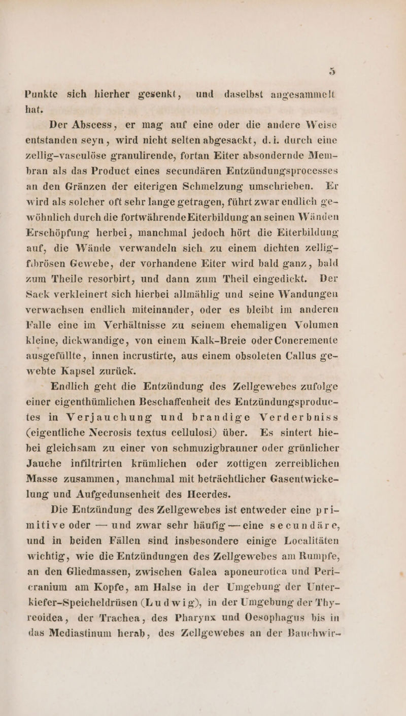 ” 63) Punkte sich hierher gesenkt, und daselbst angesammelt hat. Der Abscess, er mag auf eine oder die andere Weise entstanden seyn, wird nicht selten abgesackt, d.i. durch eine zellig-vasculöse granulirende, fortan Eiter absondernde Men- hran als das Product eines secundären Entzündungsprocesses an den Gränzen der eiterigen Schmelzung umschrieben. Kr wird als solcher oft sehr lange getragen, führt zwar endlich ge- wöhnlich durch die fortwährendeEiterbildung an seinen Wänden Erschöpfung herbei, manchmal jedoch hört die Eiterbildung auf, die Wände verwandeln sich zu einem dichten zellig- fihrösen Gewebe, der vorhandene Eiter wird bald ganz, bald zum Theile resorbirt, und dann zum Theil eingedickt. Der Sack verkleinert sich hierbei allmählig und seine Wandungeu verwachsen endlich miteinander, oder es bleibt im anderen Falle eine im Verhältnisse zu seinem ehemaligen Volumen kleine, diekwandige, von einem Kalk-Breie oder Concremente ausgefüllte, innen incrustirte, aus einem obsoleten Callus ge- webte Kapsel zurück. - Endlich geht die Entzündung des Zellgewebes zufolge einer eigenthümlichen Beschaffenheit des Entzündungsproduc- tes in Verjauchung und brandige Verderbniss (eigentliche Necrosis textus cellulosi) über. Es sintert hie- hei gleichsam zu einer von schmuzighrauner oder grünlicher Jauche infiltrirten krümlichen oder zottigen zerreiblichen Masse zusammen, manchmal mit beträchtlicher Gasentwicke- lung und Aufgedunsenheit des Heerdes, Die Entzündung des Zellgewebes ist entweder eine pri- mitive oder — und zwar sehr häufig — eine secundäre, und in beiden Fällen sind insbesondere einige Localitäten wichtig, wie die Entzündungen des Zellgewebes am Rumpfe, an den Gliedmassen, zwischen Galea aponeurotica und Peri- cranium am Kopfe, am Halse in der Umgehung der Unter- kiefer-Speicheldrüsen (Ludwig), in der Umgebung der Thy- reoidea, der Trachea, des Pharynx und Oesophagus bis in das Mediastinum herab, des Zellgewebes an der Bauchwir-