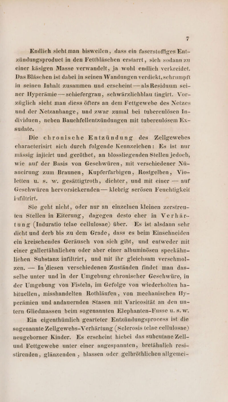 Endlich sieht man bisweilen, dass ein faserstofiges Ent- zündungsproduct in den Fettbläschen erstarrt, sich sodann zu einer käsigen Masse verwandelt, ja wohl endlich verkreidet. Das Bläschen ist dabei in seinen Wandungen verdickt, schrumpft in seinen Inhalt zusammen und erscheint —alsResiduum sei- ner Hyperämie — schiefergrau, schwärzlichblau tingirt. Vor- züglich sieht man diess öfters an dem Fettgewebe des Netzes und der Netzanhange, und zwar zumal bei tuberculösen In- dividuen, neben Bauchfellentzündungen mit tubereulösem Ex- sudate. Die chronische Entzündung des Zellgewebes characterisirt sich durch folgende Kennzeichen: Es ist nur mässig injicirt und geröthet, an blossliegenden Stellen jedoch, wie auf der Basis von Geschwüren, mit verschiedener Nü- ancirung zum Braunen, Kupferfarbigen, Rostgelben, Vio- letten u. s. w. gesättigtroth, dichter, und mit einer — auf Geschwüren hervorsickernden — klebrig serösen Feuchtigkeit infiltrirt. Sie geht nicht, oder nur an einzelnen kleinen zerstreu- ten Stellen in Eiterung, dagegen desto eher in Verhär- tung (Induratio telae cellulosae) über. Es ist alsdann sehr dicht und derb bis zu dem Grade, dass es beim Einschneiden ein kreischendes Geräusch von sich gibt, und entweder mit einer gallertähnlichen oder aber einer albuminösen speckähn- lichen Substanz infiltrirt, und mit ihr gleichsam verschmol- zen. — In ‘diesen verschiedenen Zuständen findet man das- selbe unter und in der Umgebung chronischer Geschwüre, in der Umgebung von Fisteln, im Gefolge von wiederholten ha- bituellen, misshandelten Rothläufen, von mechanischen Hy- perämien und andauernden Stasen mit Varicosität an den un- tern Gliedmassen beim sogenannten Elephanten-Fusse u. Ss. w. Ein eigenthümlich gearteter Entzündungsprocess ist die sogenannte Zellgewehs-Verhärtung (Selerosis telae cellulosae) neugeborner Kinder. Es erscheint hiebei das subcutane Zell- und Fettgewebe unter einer angespannten, bretähnlich resi- stirenden, glänzenden , blassen oder gelbröthlichen allgemei-