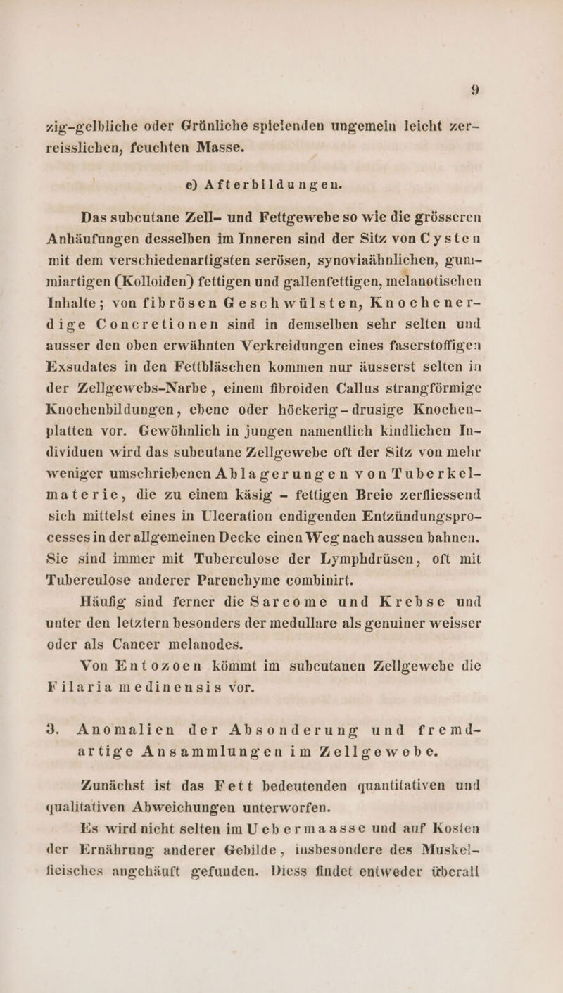 zig-gelbliche oder Grünliche spielenden ungemein leicht zer- reisslichen, feuchten Masse. e) Afterbildungen. Das subcutane Zell- und Fettgewebe so wie die grösseren Anhäufungen desselben im Inneren sind der Sitz vonCysten mit dem verschiedenartigsten serösen, synoviaähnlichen, gun- miartigeen (Kolloiden) fettigen und gallenfettigen, melanotischen Inhalte; von fibrösen Geschwülsten, Knochener- dige Concretionen sind in demselben sehr selten uni ausser den oben erwähnten Verkreidungen eines faserstofligen Exsudates in den Fettbläschen kommen nur äusserst selten in der Zellgewebs-Narbe , einem fibroiden Callus strangförmige Knochenbildungen, ebene oder höckerig - drusige Knochen- platten vor. Gewöhnlich in jungen namentlich kindlichen In- dividuen wird das subcutane Zellgewebe oft der Sitz von mehr weniger umschriebenen Ablagerungen von Tuberkel- materie, die zu einem käsig - fettigen Breie zerfliessend sich mittelst eines in Ulceration endigenden Entzündungspro- cessesin der allgemeinen Decke einen Weg: nach aussen bahnen. Sie sind immer mit Tuberculose der Lymphdrüsen, oft mit Tuberculose anderer Parenchyme combinirt. Häufig sind ferner die Sarcome und Krebse und unter den letztern besonders der medullare als genuiner weisser oder als Cancer melanodes. Von Entozoen kömmt im suhcutanen Zellgewebe die Filaria medinensis vor. 3. Anomalien der Absonderung und fremd- artige Ansammlungenim Zellgewebe. Zunächst ist das Fett bedeutenden quantitativen und qualitativen Abweichungen unterworfen. Es wird nicht selten imUebermaasse und auf Kosten der Ernährung anderer Gebilde, insbesondere des Muskel- fieisches angehäuft gefunden. Diess findet entweder überall