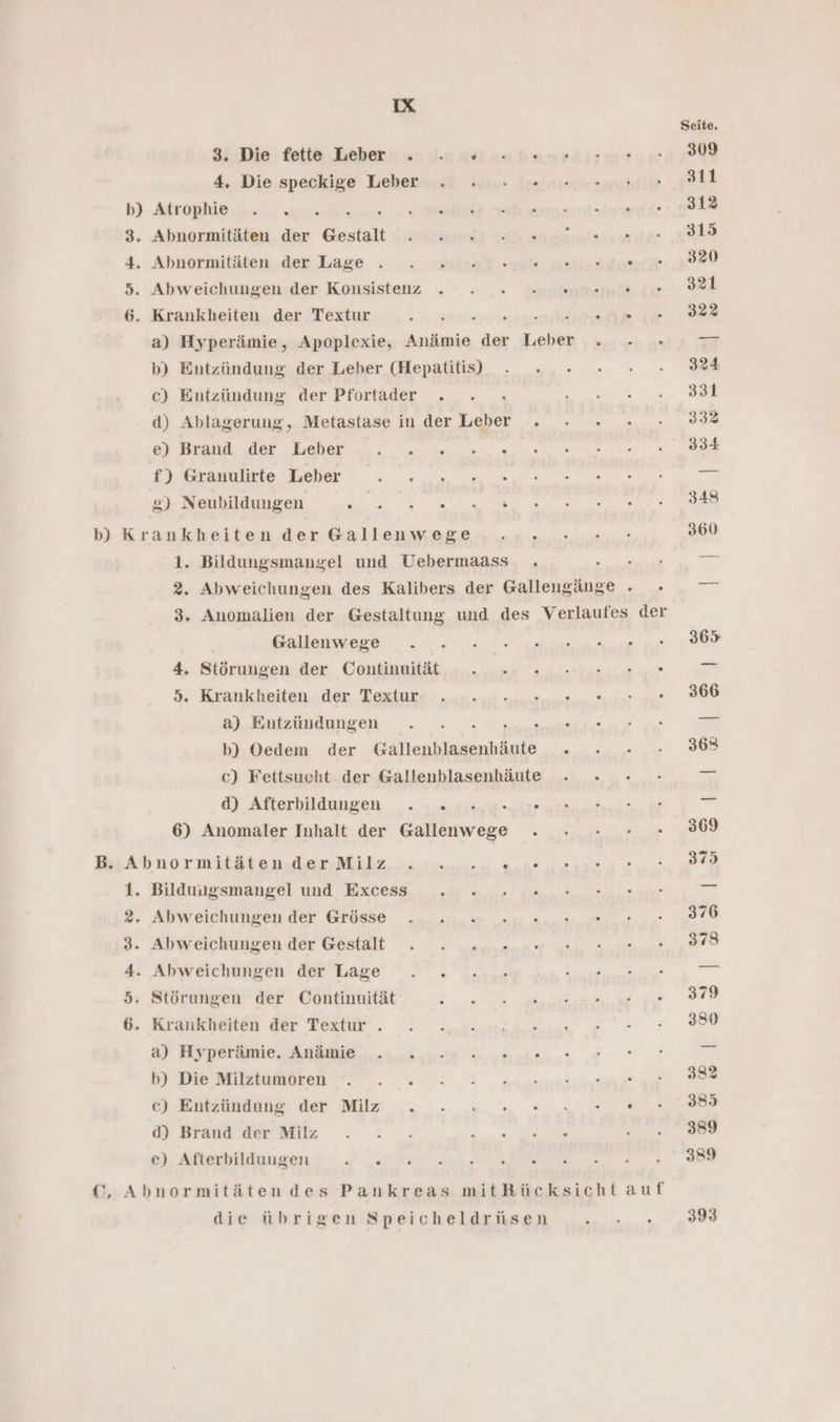 3. Die fette Leber . ne vehenriırn® 4, Die speckige Leber . . . =» b) Atrophie 2.54% 3, Abnormitäten der Gestalt start} Hab sun 4, Abnormitäten..dex Lage... ... yixaf. al nellasıin! 5. Abweichungen der Konsistenz . . . une 6. Krankheiten der Textur ; u ns a) Hyperämie, Apoplexie, Anämie der Leber . - b) Entzündung der Leber (Hepatitis), c) Entzündung der Pfortader . ’ d) Ablagerung, Metastase in der Leber . e) Brand der Leber f) Granulirte Leber 2) Neubildungen er rer 197 1. Bildungsmangel und Uebermaass . 2. Abweichungen des Kalibers der Gallengänge . Gallenwege 4, Störungen der Continuität een ee. 3 Krankheiten der Texiur- - „ne. eat ® a) Entzündungen So u b) Oedem der Gallenblasenhäute . c) Fettsucht der Gallenblasenhäute d) Afterbildungen . .. e.2...:0 6) Anomaler Inhalt der Gallenwege Abnormitätender Milz... 1m... g.ne 1. Bildungsmangel und Excess 2, Abweichungen der Grösse 3. Abweichungen der Gestalt 4. Abweichungen der Lage . . 5, Störungen der Continuität 6. Krankheiten der Textur . a) Hyperämie. Anämie b) Die Milztumoren c) Entzundang der Milz . - ».., u, ® d) Brand der Milz e) Afterbilduugen RE Abnormitätendes Pankreas mitRücksicht auf die übrigen Speicheldrüsen
