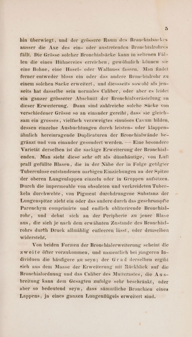 hi) hin überwiegt, und der grössere Raum des Bronchialsackes ausser die Axe des ein- oder austretenden Bronehialrohres fällt. Die Grösse solcher Bronchialsäcke kann in seltenen Fäl- len die eines Hühnereies erreichen, gewöhnlich können sie eine Bohne, eine Hasel- oder Wallnuss fassen. Man findet ferner entweder bloss ein oder das andere Bronchialrohr zu einem solchen Sacke erweitert, und diessseits sowohl als jen- seits hat dasselbe sein normales Caliber, oder aber es leidet ein ganzer grösserer Abschnitt der Bronchialverästelung an dieser Erweiterung. Dann sind zahlreiche solche Säcke von verschiedener Grösse so an einander gereiht, dass sie gieich- sam ein grosses, vielfach verzweigtes sinuöses Cavum bilden, dessen einzelne Ausbuchtungen durch leisten- oder klappen- ähnlich hereinragende Duplicaturen der Bronchialwände be- gränzt und von einander gesondert werden. — Eine besondere Varietät derselben ist die sackige Erweiterung der Bronchial- enden. Man sieht diese sehr oft als dünnhäutige, von Luft prall gefüllte Blasen, die in der Nähe der in Folge getilgter Tuberculose entstandenen narbigen Einziehungen an der Spitze der oberen Lungenlappen einzeln oder in Gruppen aufsitzen. Durch die impermeable von obsoleten und verkreideten 'Fuber- keln durchwebte, von Pigment durchdrungene Substanz der Lungenspitze zieht ein oder das andere durch das geschrumpfte Parenchym comprimirte und endlich obliterirende Bronchial- rohr, und dehnt sich an der Peripherie zu jener Blase aus, die sich je nach dem erwähnten Zustande des Bronchial- rohrs dur&amp;h Druck allmählig entleeren lässt, oder demselben wildersteht. Von beiden Formen der Bronchialerweiterung scheint die zweite öfter vorzukommen, und namentlich bei jüngeren In- dividuen die häufigere zu seyn; der Grad derselben ergibt sieh aus dem Maase der Erweiterung mit Rückblick auf die Bronchialordnung und das Caliber des Mutterastes, die Aus- breitung kann dem Gesagten zufolge sehr besehränkt, oder aber so bedeutend seyn, dass sämmtliche Bronchien eines Lappens, ja eines ganzen Lungenflügels erweitert sind,