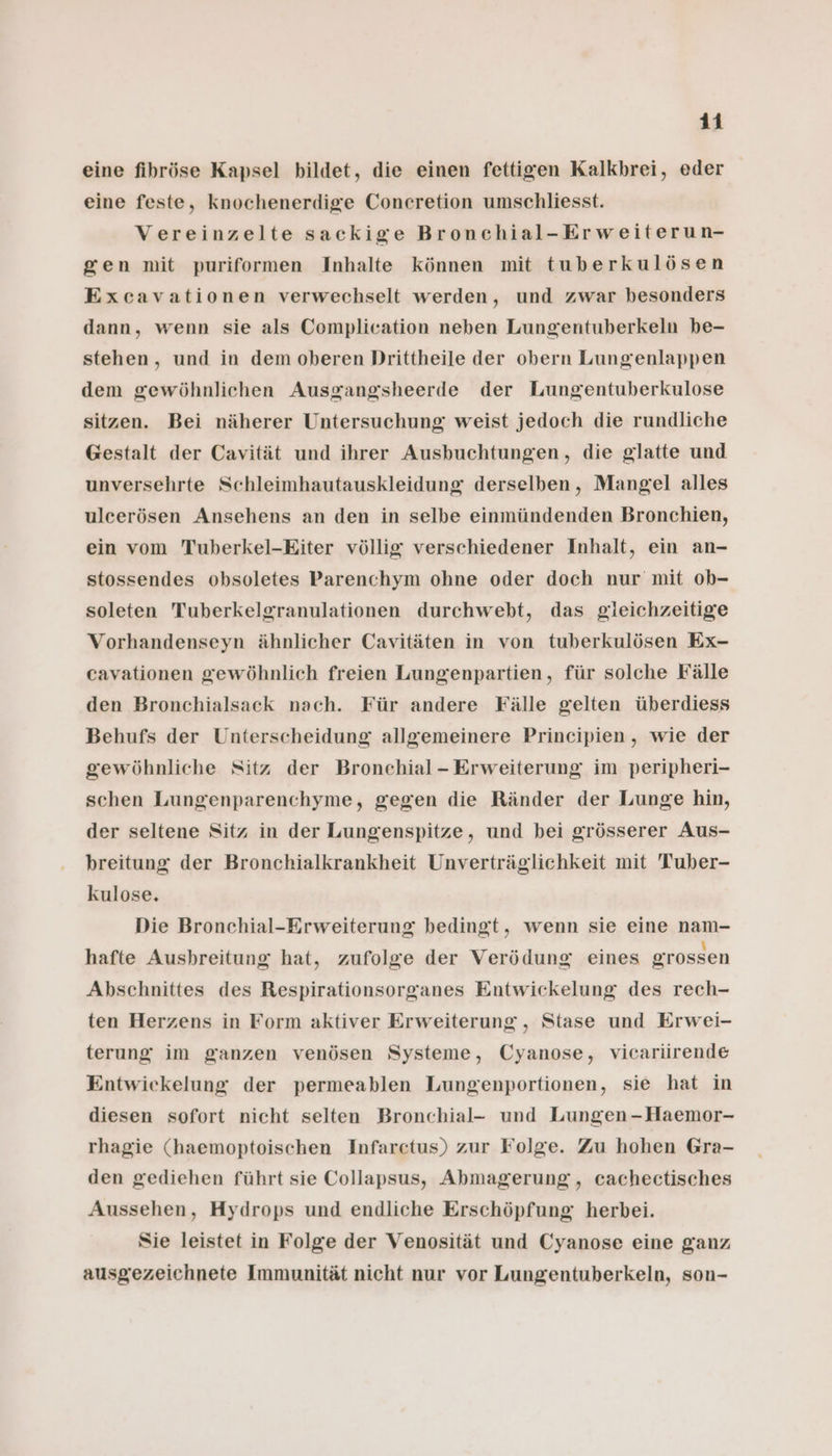 eine fihröse Kapsel bildet, die einen fettigen Kalkbrei, eder eine feste, knochenerdige Concretion umschliesst. Vereinzelte sackige Bronchial-Erweiterun- gen mit puriformen Inhalte können mit tuberkulösen Excavationen verwechselt werden, und zwar besonders dann, wenn sie als Complication neben Lungentuberkeln be- stehen, und in dem oberen Drittheile der obern Lungenlappen dem gewöhnlichen Ausgangsheerde der Lungentuberkulose sitzen. Bei näherer Untersuchung weist jedoch die rundliche Gestalt der Cavität und ihrer Ausbuchtungen, die glatte und unversehrte Schleimhautauskleidung derselben, Mangel alles ulcerösen Ansehens an den in selbe einmündenden Bronchien, ein vom Tuberkel-Eiter völlig verschiedener Inhalt, ein an- stossendes obsoletes Parenchym ohne oder doch nur mit ob- soleten Tuberkelgranulationen durchwebt, das gieichzeitige Vorhandenseyn ähnlicher Cavitäten in von tuberkulösen Ex- cavationen gewöhnlich freien Lungenpartien, für solche Fälle den Bronchialsack nach. Für andere Fälle gelten überdiess Behufs der Unterscheidung allgemeinere Principien, wie der gewöhnliche Sitz der Bronchial - Erweiterung im peripheri- schen Lungenparenchyme, gegen die Ränder der Lunge hin, der seltene Sitz in der Lungenspitze, und bei grösserer Aus- breitung der Bronchialkrankheit Unverträglichkeit mit Tuber- kulose, Die Bronchial-Erweiterung bedingt, wenn sie eine nam- hafte Aushreitung hat, zufolge der Verödung eines grossen Abschnittes des Respirationsorganes Entwickelung des rech- ten Herzens in Form aktiver Erweiterung, Stase und Erwei- terung im ganzen venösen Systeme, Cyanose, vicariirende Entwickelung der permeablen Lungenportionen, sie hat in diesen sofort nicht selten Bronchial- und Lungen -Haemor- rhagie (haemoptoischen Infarctus) zur Folge. Zu hohen Gra- den gediehen führt sie Collapsus, Abmagerung, cachectisches Aussehen, Hydrops und endliche Erschöpfung herbei. Sie leistet in Folge der Venosität und Cyanose eine ganz ausgezeichnete Immunität nicht nur vor Lungentuberkeln, son-