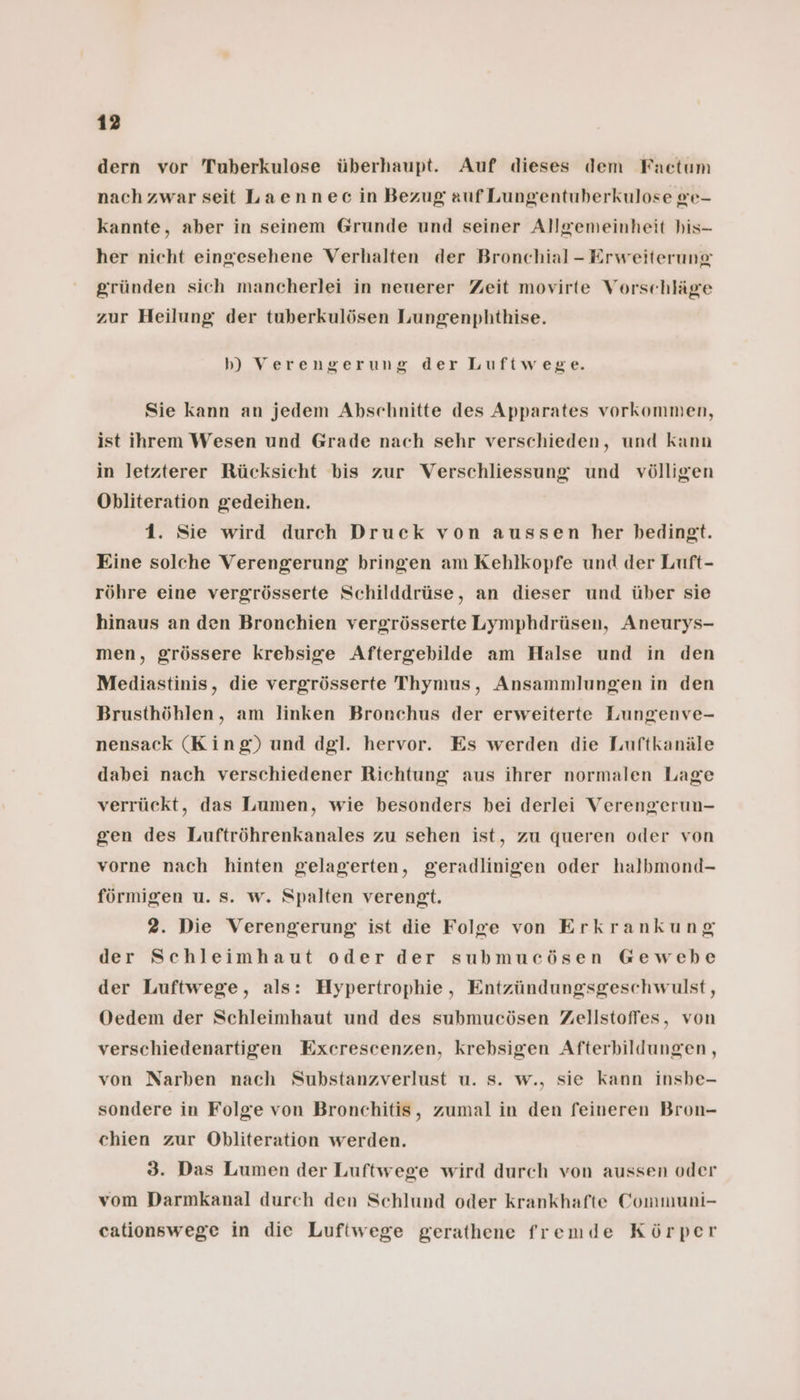 dern vor Tuberkulose überhaupt. Auf dieses dem Faetum nach zwar seit Laennec in Bezug auf Lungentuberkulose ge- kannte, aber in seinem Grunde und seiner Allgemeinheit his- her nicht eingesehene Verhalten der Bronchial - Erweiterung gründen sich mancherlei in neuerer Zeit movirte Vorschläge zur Heilung der tuberkulösen Lungenphthise. bh) Verengerung der Lufiwege. Sie kann an jedem Abschnitte des Apparates vorkommen, ist ihrem Wesen und Grade nach sehr verschieden, und kann in letzterer Rücksicht bis zur Verschliessung und völligen Obliteration gedeihen. 1. Sie wird durch Druck von aussen her bedingt. Eine solche Verengerung bringen am Kehlkopfe und der Luft- röhre eine vergrösserte Schilddrüse, an dieser und über sie hinaus an den Bronchien vergrösserte Lymphdrüsen, Aneurys- men, grössere krebsige Aftergebilde am Halse und in den Mediastinis, die vergrösserte Thymus, Ansammlungen in den Brusthöhlen, am linken Bronchus der erweiterte Lungenve- nensack (King) und dgl. hervor. Es werden die Luftkanäle dabei nach verschiedener Richtung aus ihrer normalen Lage verrückt, das Lumen, wie besonders bei derlei Verengerun- gen des Luftröhrenkanales zu sehen ist, zu queren oder von vorne nach hinten gelagerten, geradlinigen oder halbmond- förmigen u. s. w. Spalten verengt. 2. Die Verengerung ist die Folge von Erkrankung der Schleimhaut oder der submucösen Gewebe der Luftwege, als: Hypertrophie, Entzündungsgeschwulst, Oedem der Schleimhaut und des submuecösen Zellstoffes, von verschiedenartigen Excrescenzen, krebsigen Afterbildungen, von Narben nach Substanzverlust u. s. w., sie kann insbe- sondere in Folge von Bronchitis, zumal in den feineren Bron- chien zur Obliteration werden. 3. Das Lumen der Luftwege wird durch von aussen oder vom Darmkanal durch den Schlund oder krankhafte Communi- cationswege in die Luftwege gerathene fremde Körper