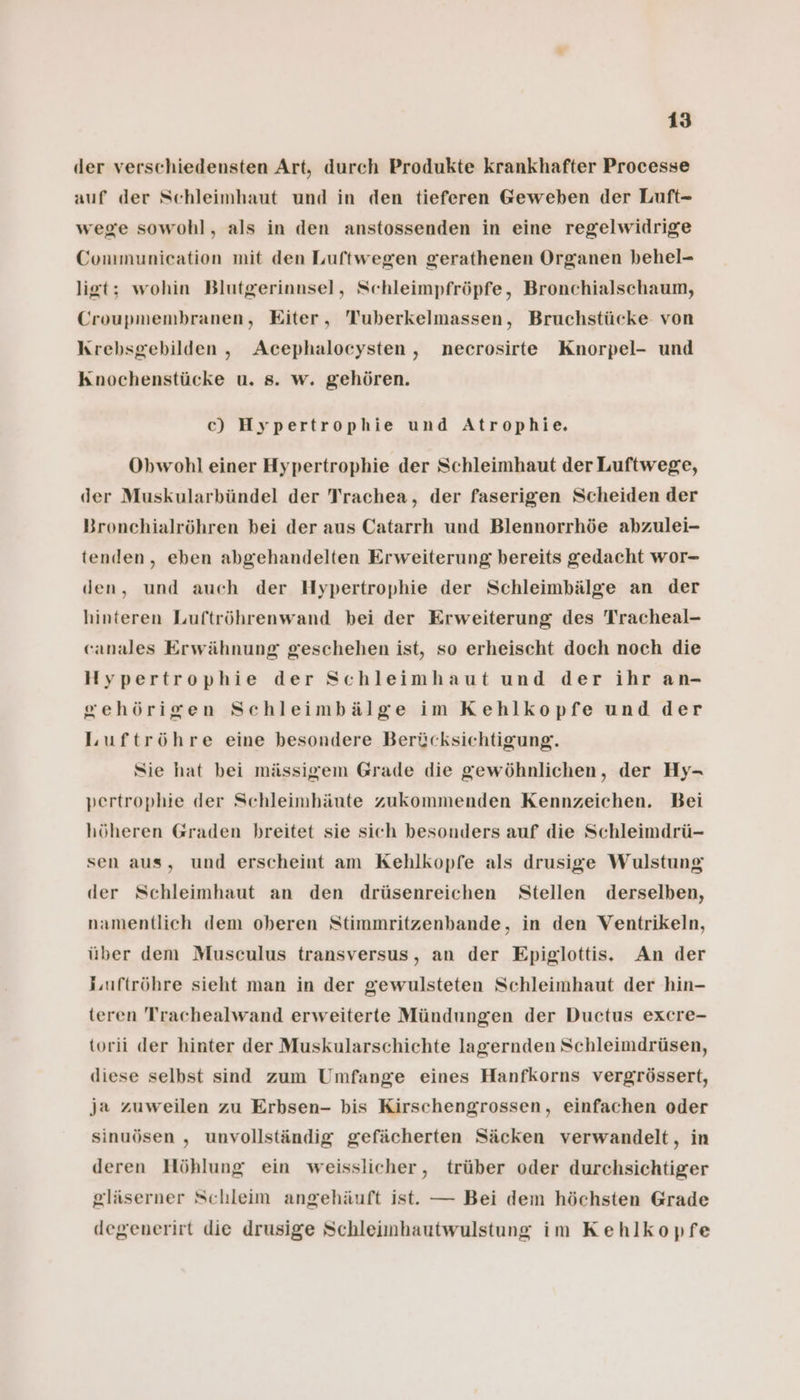 der verschiedensten Art, durch Produkte krankhafter Processe auf der Schleimhaut und in den tieferen Geweben der Luft- wege sowohl, als in den anstossenden in eine regelwidrige Communication mit den Luftwegen gerathenen Organen behel- ligt; wohin Blutgerinnsel, Schleimpfröpfe, Bronchialschaum, Croupmembranen, Eiter, Tuberkelmassen, Bruchstücke von Krebsgebilden, Acephalocysten, necrosirte Knorpel- und Knochenstücke u. s. w. gehören. c) Hypertrophie und Atrophie. Obwohl einer Hypertrophie der Schleimhaut der Luftwege, der Muskularbündel der Trachea, der faserigen Scheiden der Bronchialröhren bei der aus Catarrh und Blennorrhöe abzulei- tenden, eben abgehandelten Erweiterung bereits gedacht wor- den, und auch der Hypertrophie der Schleimbälge an der hinteren Luftröhrenwand bei der Erweiterung des Tracheal- canales Erwähnung geschehen ist, so erheischt doch noch die Hypertrophie der Schleimhaut und der ihr an- gehörigen Schleimbälge im Kehlkopfe und der Luftröhre eine besondere Berücksichtigung. Sie hat bei mässigem Grade die gewöhnlichen, der Hy- pertrophie der Schleimhänte zukommenden Kennzeichen. Bei höheren Graden breitet sie sich besonders auf die Schleimdrü- sen aus, und erscheint am Kehlkopfe als drusige Wulstung der Schleimhaut an den drüsenreichen Stellen derselben, namentlich dem oberen Stimmritzenbande, in den Ventrikeln, über dem Musculus transversus, an der Epiglottis. An der i,uftröhre sieht man in der gewulsteten Schleimhaut der hin- teren Trachealwand erweiterte Mündungen der Ductus excre- torii der hinter der Muskularschichte lagernden Schleimdrüsen, diese selbst sind zum Umfange eines Hanfkorns vergrössert, Ja zuweilen zu Erbsen- bis Kirschengrossen, einfachen oder sinuösen , unvollständig gefächerten Säcken verwandelt, in deren Höhlung ein weisslicher, trüber oder durchsichtiger gläserner Schleim angehäuft ist. — Bei dem höchsten Grade degenerirt die drusige Schleimhautwulstung im Kehlkopfe
