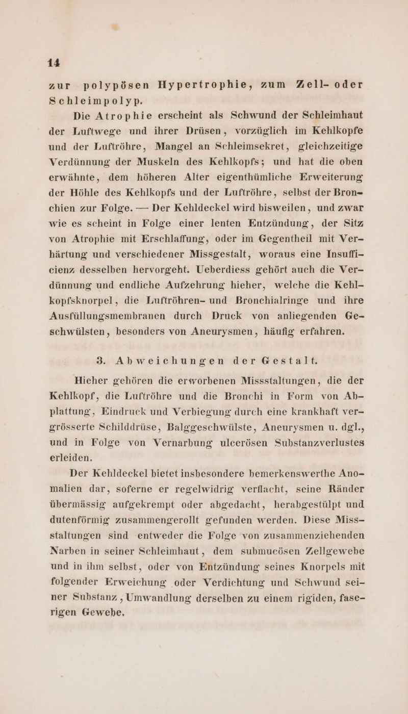 zur polypösen Hypertrophie, zum Zell- oder Schleimpolyp. Die Atrophie erscheint als Schwund der Schleimhaut der Luftwege und ihrer Drüsen, vorzüglich im Kehlkopfe und der Luftröhre, Mangel an Schleimsekret, gleichzeitige Verdünnung der Muskeln des Kehlkopfs; und hat die oben erwähnte, dem höheren Alter eigenthümliche Erweiterung der Höhle des Kehlkopfs und der Luftröhre, selbst der Bron= chien zur Folge. — Der Kehldeckel wird bisweilen, und zwar wie es scheint in Folge einer lenten Entzündung, der Sitz von Atrophie mit Erschlaffung, oder im Gegentheil mit Ver- härtung und verschiedener Missgestalt, woraus eine Insuffi- cienz desselben hervorgeht. Ueberdiess gehört auch die Ver- dünnung und endliche Aufzehrung hieher, welche die Kehl- kopfsknorpel, die Luftröhren- und Bronchialringe und ihre Ausfüllungsmembranen durch Druck von anliegenden Ge- schwülsten, besonders von Aneurysmen, häufig erfahren. 3. Abweichungen der Gestalt. Hieher gehören die erworbenen Missstaltungen, die der Kehlkopf, die Luftröhre und die Bronchi in Form von Ab- plattung, Eindruck und Verbiegung durch eine krankhaft ver- grösserte Schilddrüse, Balggeschwülste, Aneurysmen u. dg]., und in Folge von Vernarbung ulcerösen Substanzverlustes erleiden. Der Kehldeckel bietet insbesondere hemerkenswerthe Ano- malien dar, soferne er regelwidrig verflacht, seine Ränder übermässig aufgekrempt oder abgedacht, herabgestülpt und dutenförmig zusammengerollt gefunden werden. Diese Miss- staltungen sind entweder die Folge von zusammenziehenden Narben in seiner Schleimhaut, dem submucösen Zellgewebe und in ihm selbst, oder von Entzündung seines Knorpels mit folgender Erweichung oder Verdichtung und Schwund sei- ner Substanz , Umwandlung derselben zu einem rigiden, fase- rigen Gewebe.