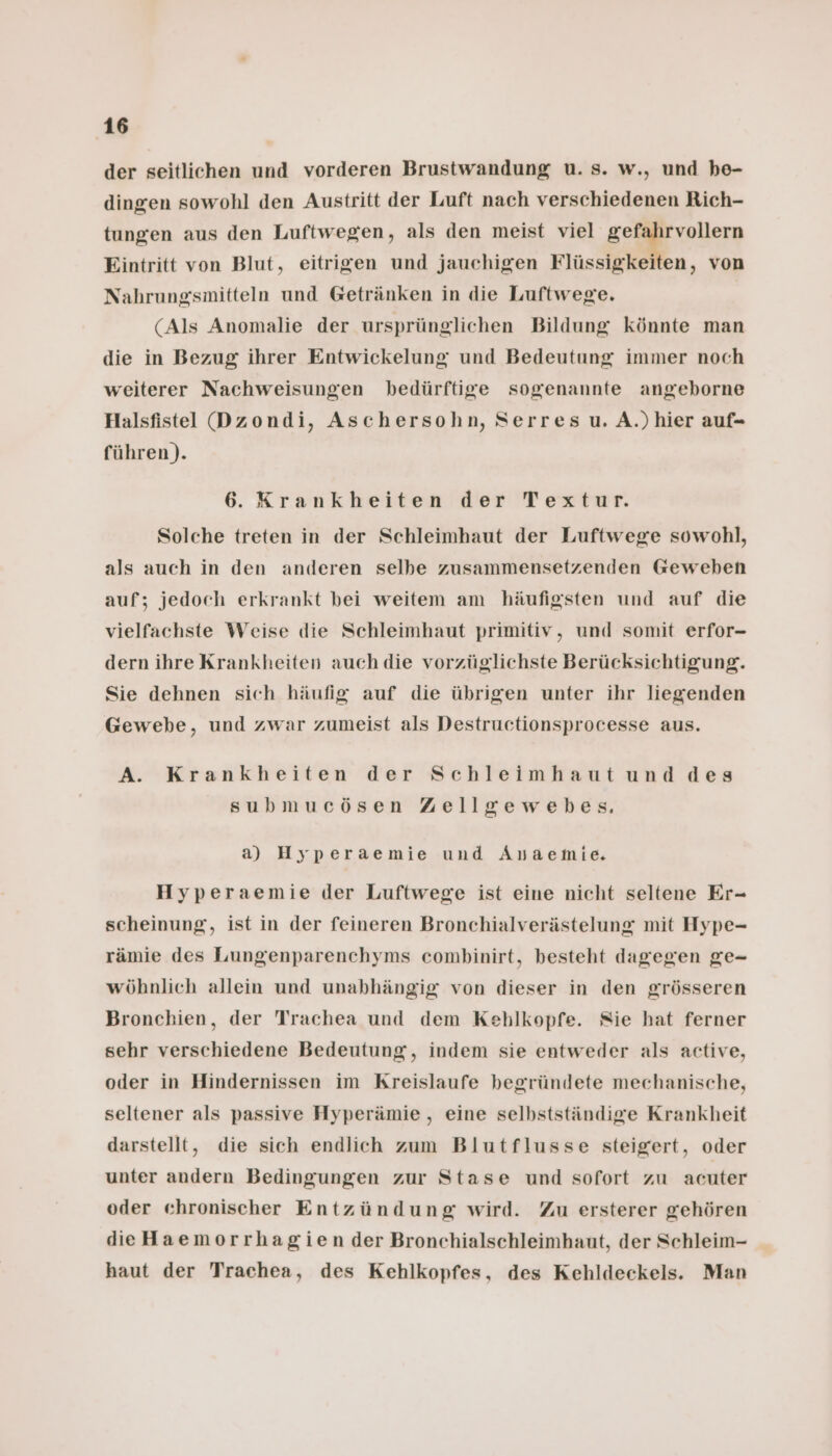 der seitlichen und vorderen Brustwandung u. s. w., und be- dingen sowohl den Austritt der Luft nach verschiedenen Rich- tungen aus den Luftwegen, als den meist viel Me Ya Eintritt von Blut, eitrigen und jauchigen Flüssigkeiten, von Nahrungsmitteln und Getränken in die Luftwege. (Als Anomalie der ursprünglichen Bildung könnte man die in Bezug ihrer Entwickelung und Bedeutung immer noch weiterer Nachweisungen bedürftige sogenannte angeborne Halsfistel Dzondi, Aschersohn, Serres u. A.)hier auf- führen). 6. Krankheiten der Textur. Solche treten in der Schleimhaut der Luftwege sowohl, als auch in den anderen selbe zusammensetzenden Geweben auf; jedoch erkrankt bei weitem am häufigsten und auf die vielfachste Weise die Schleimhaut primitiv, und somit erfor- dern ihre Krankheiten auch die vorzüglichste Berücksichtigung. Sie dehnen sich häufig auf die übrigen unter ihr liegenden Gewebe, und zwar zumeist als Destructionsprocesse aus. A. Krankheiten der Schleimhaut und des submucösen Zellgewebes. a) Hyperaemie und Äuaemie., Hyperaemie der Luftwege ist eine nicht seltene Er- scheinung, ist in der feineren Bronchialverästelung mit Hype- rämie des Lungenparenchyms combinirt, besteht dagegen ge- wöhnlich allein und unabhängig von dieser in den grösseren Bronchien, der Trachea und dem Kehlkopfe. Sie hat ferner sehr verschiedene Bedeutung, indem sie entweder als active, oder in Hindernissen im Kreislaufe begründete mechanische, seltener als passive Hyperämie,, eine selbstständige Krankheit darstellt, die sich endlich zum Blutflusse steigert, oder unter andern Bedingungen zur Stase und sofort zu acuter oder chronischer Entzündung wird. Zu ersterer gehören dieHaemorrhagien der Bronchialschleimhaut, der Schleim- haut der Trachea, des Kehlkopfes, des Kehldeckels. Man