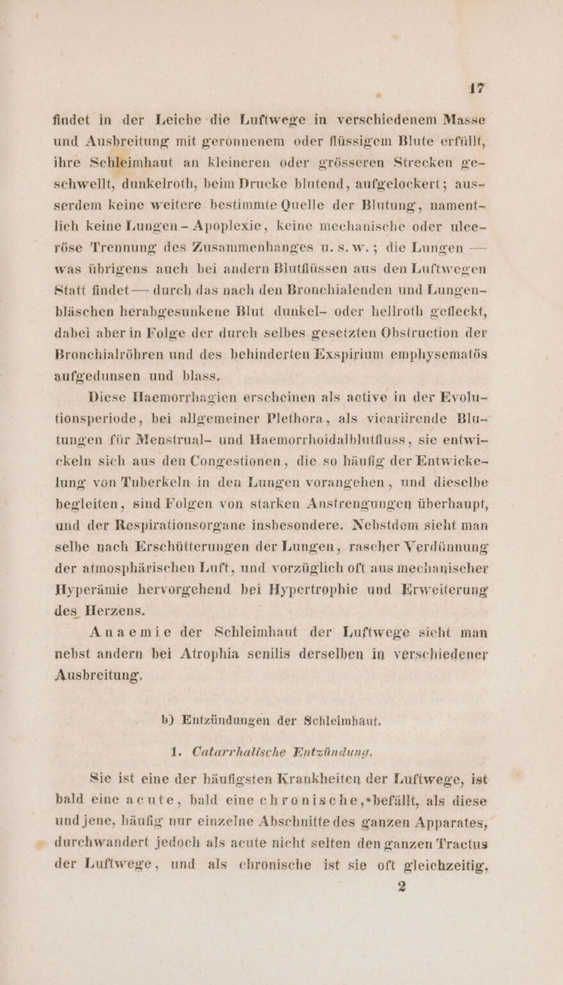 findet in der Leiche die Luftwege in verschiedenem Masse und Ausbreitung mit geronnenem oder flüssigem Blute erfüllt, ihre Schleimhaut an kleineren oder grösseren Strecken ge- schwellt, dunkelroth, beim Drucke blutend, aufgelockert; aus- serdem keine weitere bestimmte Quelle der Blutung, nament- lich keine Lungen - Apoplexie, keine mechanische oder ulce- röse Trennung des Zusammenhanges u.s.w.; die Lungen — was übrigens auch bei andern Blutflüssen aus den Luftwegen Statt findet — durch das nach den Bronchialenden und Lungen- bläschen herabgesunkene Blut dunkel- oder hellroth gefleckt, dabei aber in Folge der durch selbes gesetzten Obstruction der Bronchialröhren und des behinderten Exspirium emphysematös aufgedunsen und blass. Diese Haemorrhagien erscheinen als aetive in der Evolu- tionsperiode, bei allgemeiner Plethora, als viearürende Blu- tungen für Menstrual- und Haemorrhoidalbhlutfluss , sie entwi- ckeln sich aus den Congestionen, die so häufig der Entwicke- lung von Tuberkeln in den Lungen vorangehen, und dieselbe begleiten, sind Folgen von starken Anstrengungen überhaupt, und der Respirationsorgane insbesondere. Nebstdem sieht man selhe nach Erschütterungen der Lungen, rascher Verdünnung der atmosphärischen Luft, und vorzüglich oft aus mechanischer Hyperämie hervorgehend bei Hypertrophie und Erweiterung des Herzens. Anaemie der Schleimhaut der Luftwege sieht man nebst andern bei Atrophia senilis derselben in verschiedener Ausbreitung, b) Entzündungen der Schleimhaut, 1. Catarrhalische Entzündung. Sie ist eine der häufigsten Krankheiten der Lufiwege, ist bald eine acute, bald eine chronische,*befällt, als diese und jene, häufig nur einzelne Abschnitte des ganzen Apparates, durchwandert jedoch als acute nicht selten den ganzen Tractus der Luftwege, und als chronische ist sie oft gleichzeitig, 2