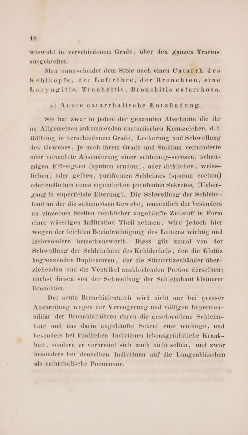 wiewohl in verschiedenem Grade, über den ganzen Traetus ausgebreitet. Man unterscheidet dem Sitze nach einen Catarrh des Kehlkopfs, der Luftröhre, der Bronchien, eine Laryngitis, Tracheitis, Bronchitis catarrhosa. «) Acute catarrhalische Entzündung. Sie hat zwar in jedem der genannten Abschnitte die ihr im Allgemeinen zukommenden anatomischen Kennzeichen, d.i. Röthung in verschiedenem Grade, Lockerung und Schwellung des Gewebes, je nach ihrem Grade und Stadium verminderte oder vermehrte Absonderung einer schleimig-serösen, schau- migen Flüssigkeit (sputum erudum), oder dieklichen, weiss- lichen, oder gelben, puriformen Schleimes (sputum eoctum) oder endlichen eines eigentlichen purulenten Sekretes, (Ueber- gang in superfieiale Eiterung). Die Schwellung der Schleim- haut an der die submucösen Gewebe, namentlich der besonders an einzelnen Stellen reichlicher angehäufte Zellstoff in Form einer wässrigen Infiltration Theil nehmen, wird jedoch hier wegen der leichten Beeinträchtigung des Lumens wichtig und insbesondere bemerkenswerth. Diess gilt zumal von der Schwellung der Schleimhaut des Kehldeckels, den die Glottis begrenzenden Duplicaturen,, der die Stimmritzenbänder über- ziehenden und die Ventrikel auskleidenden Portion derselben; nächst diesen von der Schwellung der Schleimhaut kleinerer Bronchien. Der acute Bronchialeatarrh wird nicht nur bei grosser Ausbreitung wegen der Verengerung und völligen Impermea- bilität der Bronchialröhren durch die geschwollene Schleim- haut und das darin angehäufte Sekret eine wichtige, und besonders bei kindlichen Individuen lebensgefährliche Krank- heit, sondern er verhreitet sich auch nicht selten, und zwar besonders bei denselben Individuen auf die Lungenbläschen als catarrhalische Pneumonie.