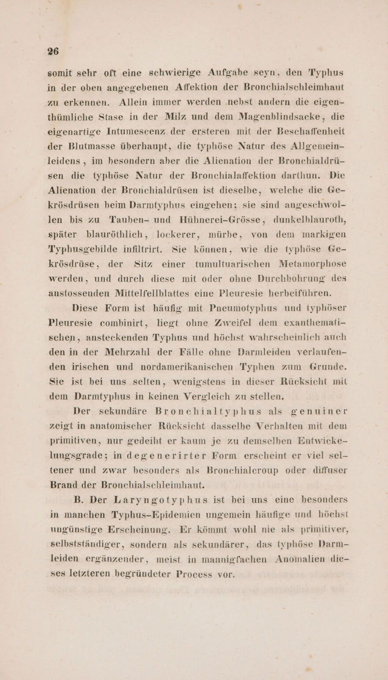 somit sehr oft eine schwierige Aufgabe seyn, den Typhus in der oben angegebenen Affektion der Bronchialschleimhaut zu erkennen. Allein immer werden .nebst andern die eigen- thümliche Stase in der Milz und dem Magenblindsacke, die eigenartige Intumescenz der ersteren mit der Beschaffenheit der Blutmasse überhaupt, die typhöse Natur des Allgemein- leidens , im hesondern aber die Alienation der Bronchialdrü- sen die typhöse Natur der Bronchialaffektion darthun. Die Alienation der Bronchialdrüsen ist dieselbe, welche die @e- krösdrüsen beim Darmtyphus eingehen; sie sind angeschwol- len bis zu Tauben- und Hühnerei-Grösse, dunkelhlauroth, später blauröthlich, lockerer, mürhbe, von dem markigen Typhusgebilde infiltrirt. Sie können, wie die typhöse Ge- krösdrüse, der Sitz einer tumultuarischen Metamorphose werden, und durch diese mit oder ohne Durchhohrung des anstossenden Mittelfellblattes eine Pleuresie herbeiführen. Diese Form ist häufig mit Pneumotyphus und typhöser Pleuresie combinirt, liegt ohne Zweifel dem exanthemati- schen, ansteckenden Typhus und höchst wahrscheinlich auch den in der Mehrzahl der Fälle ohne Darmleiden verlaufen- den irischen und nordamerikanischen Typhen zum Grunde. Sie ist bei uns selten, wenigstens in dieser Rücksicht mit dem Darmtyphus in keinen Vergleich zu stellen. Der sekundäre Bronchialtyphus als genuiner zeigt in anatomischer Rücksicht dasselbe Verhalten mit dem primitiven, nur gedeiht er kaum je zu demselben Entwicke- lungsgrade; in degenerirter Form erscheint er viel sel- tener und zwar besonders als Bronchialcroup oder diffuser Brand der Bronchialschleimhaut. B. Der Laryngotyphus ist bei uns eine besonders in manchen Typhus-Epidemien ungemein häufige und höchst ungünstige Erscheinung. Er kömmt wohl nie als primitiver, selbstständiger, sondern als sekundärer, das typhöse Darm- leiden ergänzender, meist in mannigfachen Anomalien die- ses letzteren begründeter Process vor.