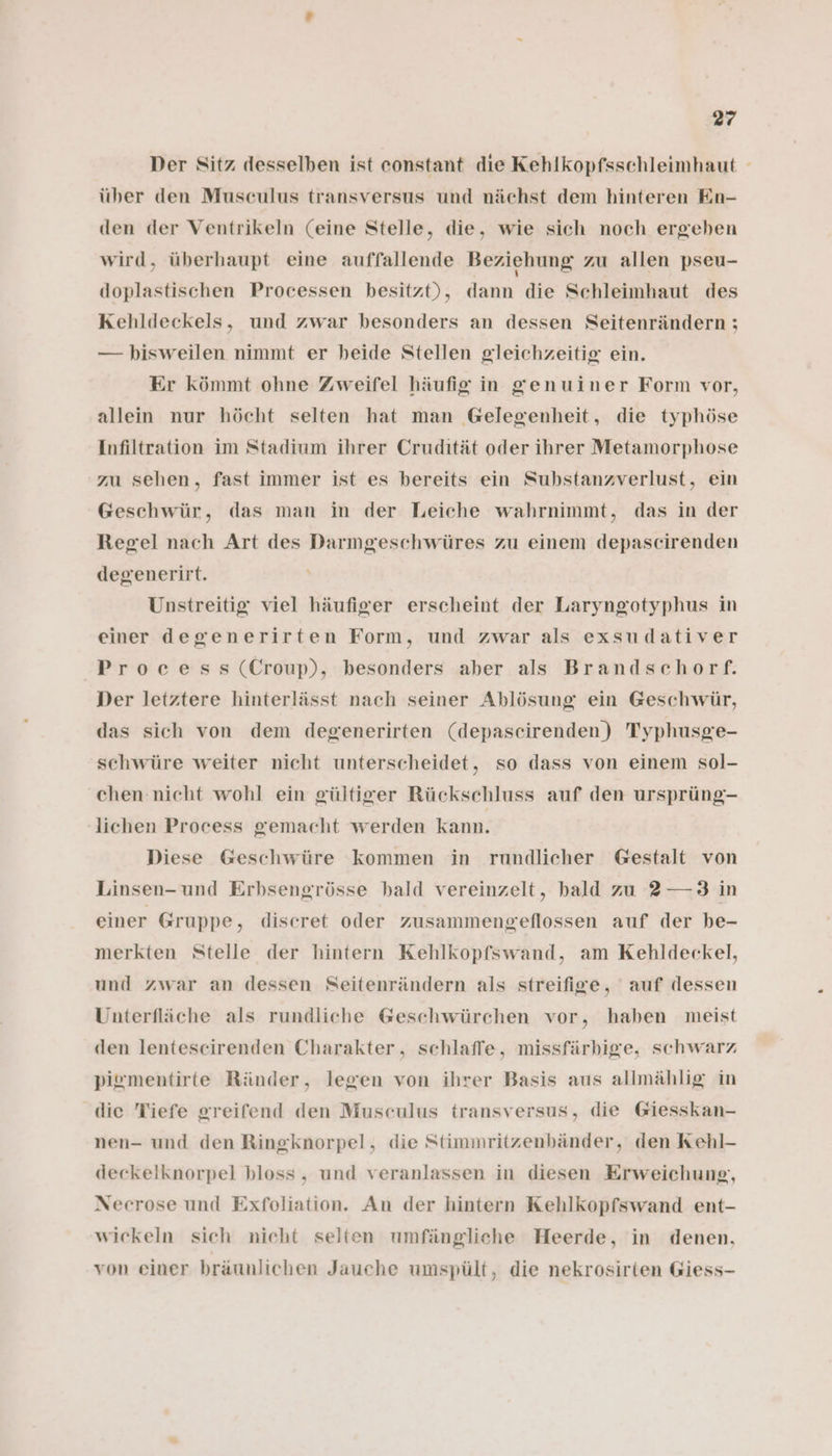 Der Sitz desselben ist constant die Kehlkopfsschleimhaut - über den Musculus transversus und nächst dem hinteren En- den der Ventrikeln (eine Stelle, die, wie sich noch ergeben wird, überhaupt eine auffallende Beziehung zu allen pseu- doplastischen Processen besitzt), dann die Schleimhaut des Kehldeckels, und zwar besonders an dessen Seitenrändern ; — bisweilen nimmt er beide Stellen gleichzeitig ein. Er kömmt ohne Zweifel häufig in genuiner Form vor, allein nur höcht selten hat man Gelegenheit, die typhöse Infiltration im Stadium ihrer Crudität oder ihrer Metamorphose zu sehen, fast immer ist es bereits ein Substanzverlust, ein Geschwür, das man in der Leiche wahrnimmt, das in der Regel nach Art des Darmgeschwüres zu einem depascirenden degenerirt. Unstreitig viel häufiger erscheint der Laryngotyphus in einer degenerirten Form, und zwar als exsudativer Process (Croup), besonders aber als Brandschorf. Der letztere hinterlässt nach seiner Ablösung ein Geschwür, das sich von dem degenerirten (depascirenden) Typhusge- schwüre weiter nicht unterscheidet, so dass von einem sol- chen nicht wohl ein gültiger Rückschluss auf den ursprüng- lichen Process gemacht werden kann. Diese Geschwüre kommen in rundlicher Gestalt von Linsen-und Erbsengrösse bald vereinzelt, hald zu 2 —3 in einer Gruppe, discret oder zusammengeflossen auf der be- merkten Stelle der hintern Kehlkopfswand, am Kehldeckel, und zwar an dessen Seitenrändern als streifige, auf dessen Unterfläche als rundliche Geschwürchen vor, haben meist den lentesceirenden Charakter, schlaffe, missfärbige, schwarz pigmentirte Ränder, legen von ihrer Basis aus allmählig in die Tiefe greifend den Musculus transversus, die Giesskan- nen- und den Ringknorpel, die Stimmritzenbänder, den Kehl- deckelknorpel bloss, und veranlassen in diesen Erweichung, Necrose und Exfoliation. An der hintern Kehlkopfswand ent- wickeln sich nicht selten umfängliche Heerde, in denen, von einer bräunlichen Jauche umspült, die nekrosirten Giess-
