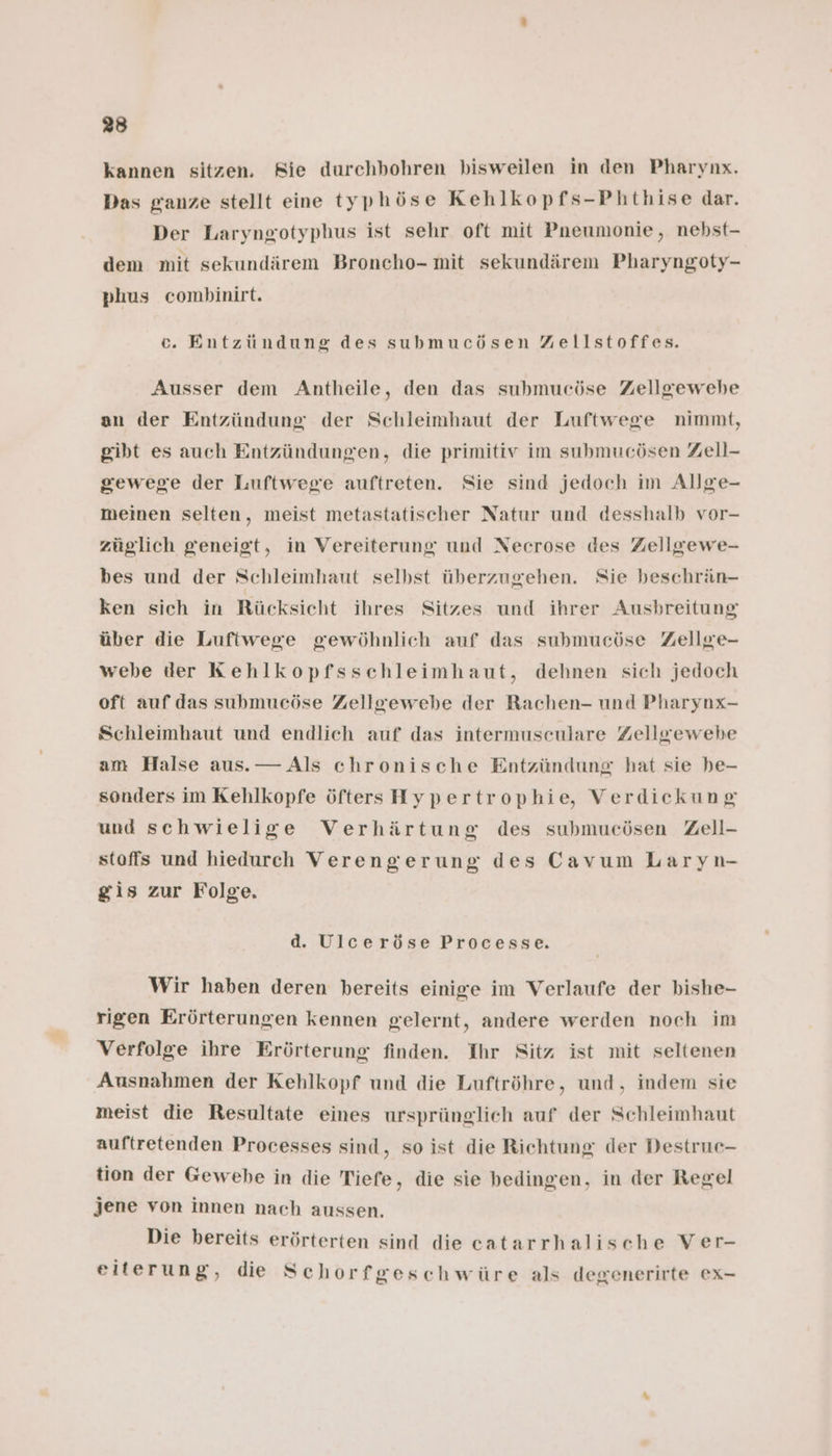 kannen sitzen. Rie durchbohren bisweilen in den Pharynx. Das ganze stellt eine typhöse Kehlkopfs-Phthise dar. Der Laryngotyphus ist sehr oft mit Pneumonie, nebst- dem mit sekundärem Broncho- mit sekundärem Pharyngoty- phus combinirt. ec. Entzündung des submucösen Zellstoffes. Ausser dem Antheile, den das submueöse Zellgewebe an der Entzündung der Schleimhaut der Luftwege nimmt, gibt es auch Entzündungen, die primitiv im submucösen Zell- gewege der Luftwege auftreten. Sie sind jedoch im Allge- meinen selten, meist metastatischer Natur und desshalb vor- züglich geneigt, in Vereiterung und Necrose des Zellgewe- bes und der Schleimhaut selbst überzugehen. Sie beschrän- ken sich in Rücksicht ihres Sitzes und ihrer Ausbreitung über die Luftwege gewöhnlich auf das submueöse Zellge- webe der Kehlkopfsschleimhaut, dehnen sich jedoch oft auf das submucöse Zellgewebe der Rachen- und Pharynx- Schleimhaut und endlich auf das intermusculare Zellgewebe am Halse aus. — Als chronische Entzündung hat sie be- sonders im Kehlkopfe öfters Hypertrophie, Verdickung und schwielige Verhärtung des submucösen Zell- stoffs und hiedurch Verengerung des Cavum Laryn- gis zur Folge. d. Ulceröse Processe. Wir haben deren bereits einige im Verlaufe der bishe- rigen Erörterungen kennen gelernt, andere werden noch im Verfolge ihre Erörterung finden. Ihr Sitz ist mit seltenen Ausnahmen der Kehlkopf und die Luftröhre, und, indem sie meist die Resultate eines ursprünglich auf der Schleimhaut auftretenden Processes sind, so ist die Richtung der Destruec- tion der Gewebe in die Tiefe, die sie bedingen, in der Regel jene von innen nach aussen. Die bereits erörterten sind die catarrhalische Ver- eiterung, die Schorfgeschwüre als degenerirte ex-