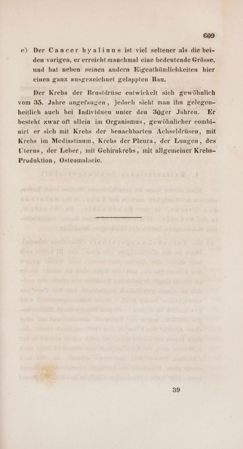 e) Der Cancer hyalinus ist viel seltener als die bei- den vorigen, er erreicht manchmal eine bedeutende Grösse, und hat neben seinen andern Eigenthümlichkeiten hier einen ganz ausgezeichnet gelappten Bau. Der Krebs der Brusidrüse entwickelt sich gewöhnlich vom 35. Jahre angefangen, jedoch sieht man ihn gelegen- heitlich auch bei Individuen unter den 30ger Jahren. Er besteht zwar oft allein im Organismus, gewöhnlicher combi- nirt er sich mit Krebs der benachbarten Achseldrüsen, mit Krebs im Mediastinum, Krebs der Pleura, der Lungen, des Uterus, der Leber, mit @ehirnkrebs, mit allgemeiner Krebs- Produktion, Osteomalacie. 39