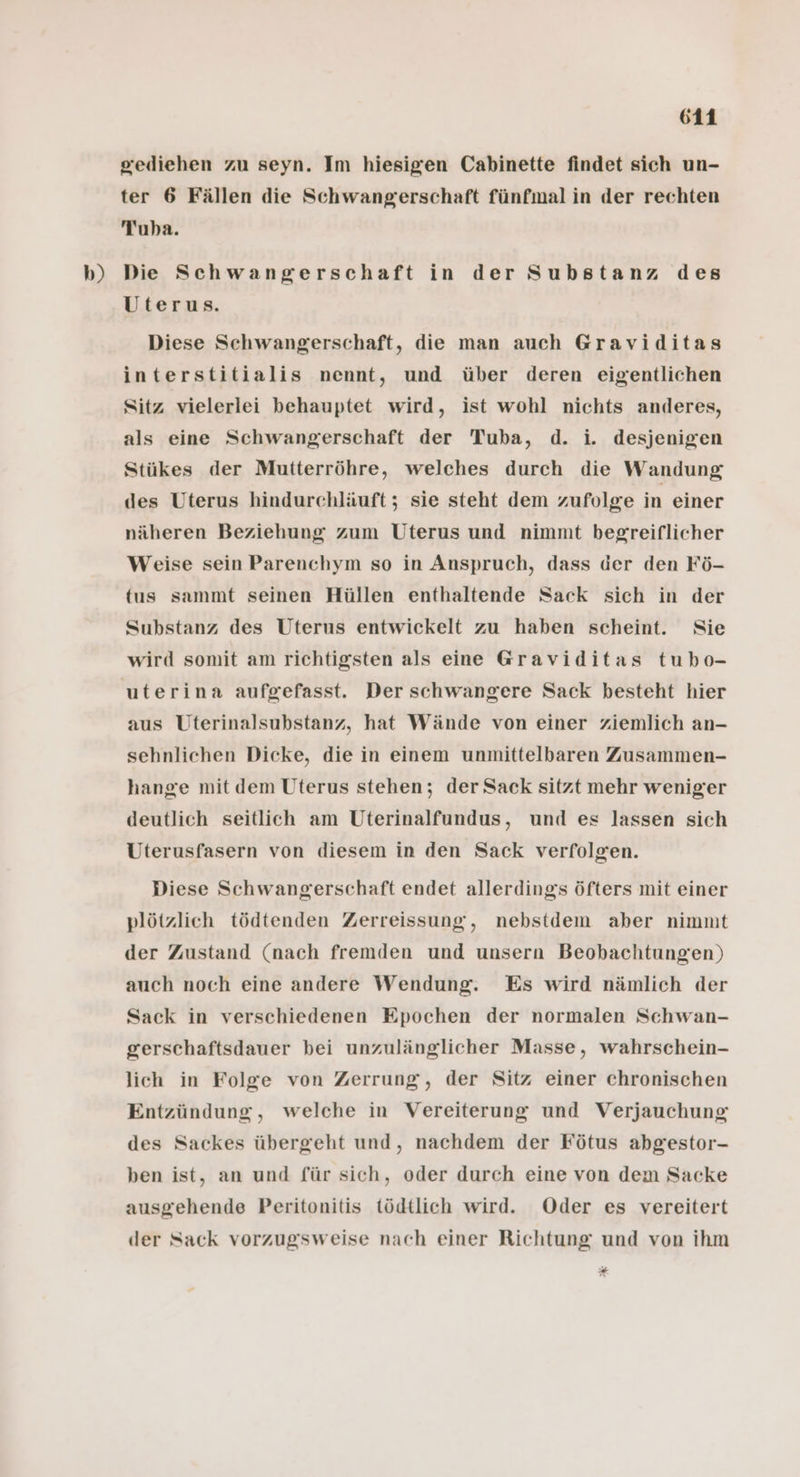 b) giediehen zu seyn. Im hiesigen Cabinette findet sich un- ter 6 Fällen die Schwangerschaft fünfmal in der rechten Tuba. Die Schwangerschaft in der Substanz des Uterus. Diese Schwangerschaft, die man auch Graviditas interstitialis nennt, und über deren eigentlichen Sitz vielerlei behauptet wird, ist wohl nichts anderes, als eine Schwangerschaft der Tuba, d. i. desjenigen Stükes der Mutterröhre, welches durch die Wandung des Uterus hindurchläuft ; sie steht dem zufolge in einer näheren Beziehung zum Uterus und nimmt begreiflicher Weise sein Parenchym so in Anspruch, dass der den Fö- tus sammt seinen Hüllen enthaltende Sack sich in der Substanz des Uterus entwickelt zu haben scheint. Sie wird somit am richtigsten als eine Graviditas tubo- uterina aufgefasst. Der schwangere Sack besteht hier aus Uterinalsubstanz, hat Wände von einer ziemlich an- sehnlichen Dicke, die in einem unmittelbaren Zusammen- hange mit dem Uterus stehen; der Sack sitzt mehr weniger deutlich seitlich am Uterinalfundus, und es lassen sich Uterusfasern von diesem in den Sack verfolgen. Diese Schwangerschaft endet allerdings öfters mit einer plötzlich tödtenden Zerreissung, nebstdem aber nimmt der Zustand (nach fremden und unsern Beobachtungen) auch noch eine andere Wendung. Es wird nämlich der Sack in verschiedenen Epochen der normalen Schwan- gerschaftsdauer bei unzulänglicher Masse, wahrschein- lich in Folge von Zerrung, der Sitz einer chronischen Entzündung, welche in Vereiterung und Verjauchung des Sackes übergeht und, nachdem der Fötus abgestor- ben ist, an und für sich, oder durch eine von dem Sacke ausgehende Peritonitis tödtlich wird. Oder es vereitert der Sack vorzugsweise nach einer Richtung und von ihm