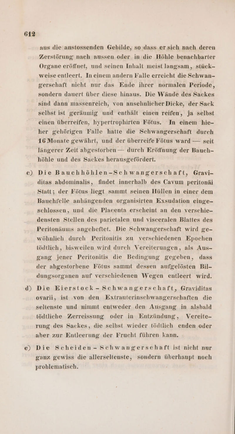C) d) e) aus die anstossenden Gebilde, so dass er sich nach deren Zerstörung nach aussen oder in die Höhle benachbarter Organe eröffnet, und seinen Inhalt meist langsam, stück- weise entleert. In einem andern Falle erreicht die Schwan- gerschaft nicht nur das Ende ihrer normalen Periode, sondern dauert über diese hinaus. Die Wände des Sackes sind dann massenreich, von ansehnlicher Dicke, der Sack selbst ist geräumig und enthält einen reifen, ja selbst einen überreifen, hypertrophirten Fötus. In einem hie- her gehörigen Falle hatte die Schwangerschaft durch 16 Monate gewährt, und der überreife Fötus ward — seit längerer Zeit abgestorben — durch Eröffnung der Bauch- höhle und des Sackes herausgefördert. Die Bauchhöhlen-Schwangerschaft, Gravi- ditas abdominalis, findet innerhalb des Cavum peritonäi Statt; der Fötus liegt sammt seinen Hüllen in einer dem Bauchfelle anhängenden organisirten Exsudation einge- schlossen, und die Placenta erscheint an den verschie- densten Stellen des parietalen und visceralen Blattes des Peritonäums angeheftet. Die Schwangerschaft wird ge- wöhnlich durch Peritonitis zu verschiedenen Epochen tödtlich, bisweilen wird durch Vereiterungen, als Aus- gang jener Peritonitis die Bedingung gegeben, dass der abgestorbene Fötus sammt dessen aufgelösten Bil- dungsorganen auf verschiedenen Wegen entleert wird. Die Eierstock- Schwangerschaft, Graviditas ovarii, ist von den Extrauterinschwangerschaften die seltenste und nimmt entweder den Ausgang in alsbald tödtliche Zerreissung oder in Entzündung, Vereite- rung des Sackes, die selbst wieder tödtlich enden oder aber zur Entleerung der Frucht führen kann. Die Scheiden - Schwangerschaft ist nicht nur ganz gewiss die allerseltenste, sondern überhaupt noch problematisch.