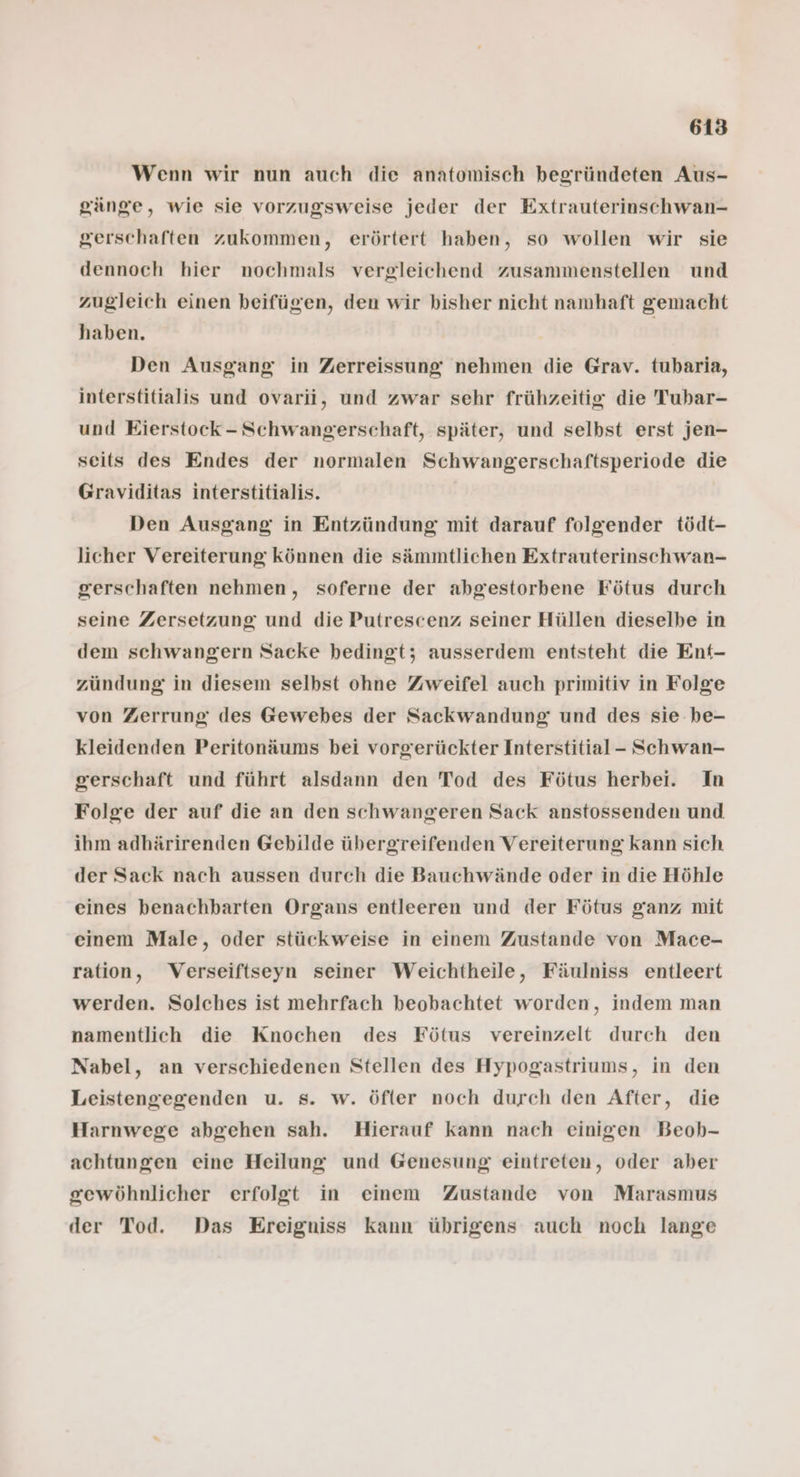 Wenn wir nun auch die anatomisch begründeten Aus- gänge, wie sie vorzugsweise jeder der Extrauterinschwan- gerschaften zukommen, erörtert haben, so wollen wir sie dennoch hier nochmals vergleichend zusammenstellen und zugleich einen beifügen, den wir bisher nicht namhaft gemacht haben. Den Ausgang in Zerreissung nehmen die Grav. tubaria, interstitialis und ovarii, und zwar sehr frühzeitig die Tubar- und Eierstock - Schwangerschaft, später, und selbst erst jen- seits des Endes der normalen Schwangerschaftsperiode die Graviditas interstitialis. Den Ausgang in Entzündung mit darauf folgender tödt- licher Vereiterung können die sämmtlichen Extrauterinschwan- gerschaften nehmen, soferne der abgestorbene Fötus durch seine Zersetzung und die Putrescenz seiner Hüllen dieselbe in dem schwangern Sacke bedingt; ausserdem entsteht die Ent- zündung in diesem selbst ohne Zweifel auch primitiv in Folge von Zerrung des Gewebes der Sackwandung und des sie be- kleidenden Peritonäums bei vorgerückter Interstitial- Schwan- gerschaft und führt alsdann den Tod des Fötus herbei. In Folge der auf die an den schwangeren Sack anstossenden und ihm adhärirenden Gebilde übergreifenden Vereiterung kann sich der Sack nach aussen durch die Bauchwände oder in die Höhle eines benachbarten Organs entleeren und der Fötus ganz mit einem Male, oder stückweise in einem Zustande von Mace- ration, Verseiftseyn seiner Weichtheile, Fäulniss entleert werden. Solches ist mehrfach beobachtet worden, indem man namentlich die Knochen des Fötus vereinzelt durch den Nabel, an verschiedenen Stellen des Hypogastriums, in den Leistengegenden u. s. w. öfter noch durch den After, die Harnwege abgehen sah. Hierauf kann nach einigen Beoh- achtungen eine Heilung und Genesung eintreten, oder aber gewöhnlicher erfolgt in einem Zustande von Marasmus der Tod. Das Ereigniss kann übrigens auch noch lange