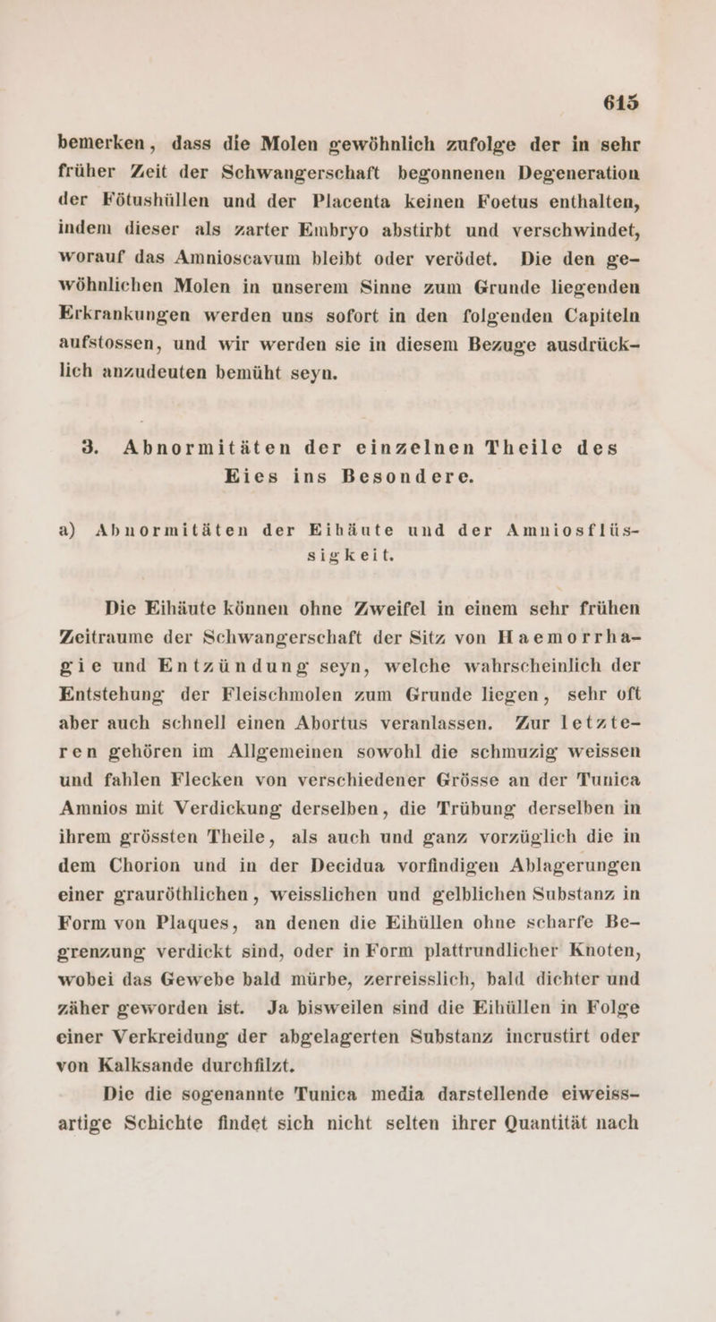 bemerken, dass die Molen gewöhnlich zufolge der in sehr früher Zeit der Schwangerschaft begonnenen Degeneration der Fötushüllen und der Placenta keinen Foetus enthalten, indem dieser als zarter Embryo abstirbt und verschwindet, worauf das Amnioscavum bleibt oder verödet. Die den ge- wöhnliehen Molen in unserem Sinne zum Grunde liegenden Erkrankungen werden uns sofort in den folgenden Capiteln aufstossen, und wir werden sie in diesem Bezuge ausdrück- lich anzudeuten bemüht seyn. 8 Abnormitäten der einzelnen Theile des Eies ins Besondere. a) Abnormitäten der Eihäute und der Amniosflüs- sigkeit. Die Eihäute können ohne Zweifel in einem sehr frühen Zeitraume der Schwangerschaft der Sitz von Haemorrha- gie und Entzündung seyn, welche wahrscheinlich der Entstehung der Fleischmolen zum Grunde liegen, sehr oft aber auch schnell einen Abortus veranlassen. Zur letzte- ren gehören im Allgemeinen sowohl die schmuzig weissen und fahlen Flecken von verschiedener Grösse an der Tunica Amnios mit Verdickung derselben, die Trübung derselben in ihrem grössten Theile, als auch und ganz vorzüglich die in dem Chorion und in der Decidua vorfindigen Ablagerungen einer grauröthlichen,, weisslichen und gelblichen Substanz in Form von Plaques, an denen die Eihüllen ohne scharfe Be- grenzung verdickt sind, oder in Form plattrundlicher Knoten, wobei das Gewebe bald mürbe, zerreisslich, bald dichter und zäher geworden ist. Ja bisweilen sind die Eihüllen in Folge einer Verkreidung der abgelagerten Substanz inerustirt oder von Kalksande durchtilzt. Die die sogenannte Tunica media darstellende eiweiss- artige Schichte findet sich nicht selten ihrer Quantität nach