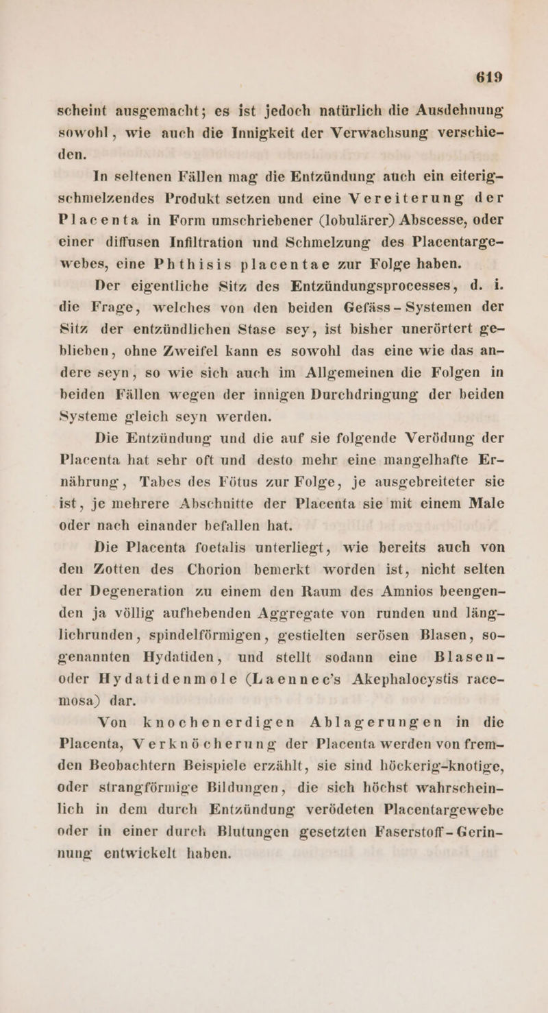 scheint ausgemacht; es ist jedoch natürlich die Ausdehnung sowohl, wie auch die Innigkeit der Verwachsung verschie- den. In seltenen Fällen mag die Entzündung auch ein eiterig- schmelzendes Produkt setzen und eine Vereiterung der Placenta in Form umschriebener (lobulärer) Abscesse, oder einer diffusen Infiltration und Schmelzung des Placentarge- webes, eine Phthisis placentae zur Folge haben. Der eigentliche Sitz des Entzündungsprocesses, d. i. die Frage, welches von den beiden Gefäss - Systemen der Sitz der entzündlichen Stase sey, ist bisher unerörtert ge- blieben, ohne Zweifel kann es sowohl das eine wie das an- dere seyn, so wie sich auch im Allgemeinen die Folgen in beiden Fällen wegen der innigen Durchdringung der beiden Systeme gleich seyn werden. Die Entzündung und die auf sie folgende Verödung der Placenta hat sehr oft und desto mehr eine mangelhafte Er- nährung, Tabes des Fötus zur Folge, je ausgebreiteter sie ‚Ist, je mehrere Abschnitte der Placenta sie mit einem Male oder nach einander befallen hat. Die Placenta foetalis unterliegt, wie bereits auch von den Zotten des Chorion bemerkt worden ist, nicht selten der Degeneration zu einem den Raum des Amnios beengen- den ja völlig aufhebenden Aggregate von runden und läng- lichrunden, spindelförmigen, gestielten serösen Blasen, so- genannten Hydatiden, und stellt sodann eine Blasen- oder Hydatidenmole (Laennec’s Akephalocystis race- mosa) dar. Von knochenerdigen Ablagerungen in die Placenta, Verknöcherung der Placenta werden von frem- den Beobachtern Beispiele erzählt, sie sind höckerig-knotige, oder strangförmige Bildungen, die sich höchst wahrschein- lich in dem durch Entzündung verödeten Placentargewebe oder in einer durch Blutungen gesetzten Faserstoff- Gerin- nung entwickelt haben.