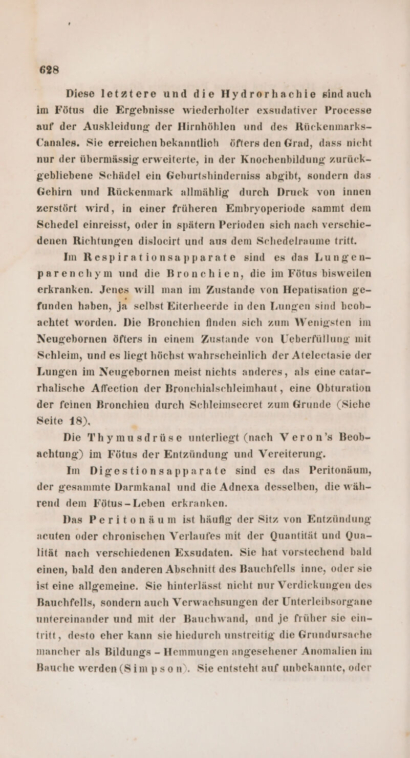 Diese letztere und die Hydrorhachie sind auch im Fötus die Ergebnisse wiederholter exsudativer Processe auf der Auskleidung der Hirnhöhlen und des Rückenmarks- Canales. Sie erreichen bekanntlich öfters den Grad, dass nicht nur der übermässig erweiterte, in der Knochenbildung: zurück- gebliebene Schädel ein Geburtshinderniss abgibt, sondern das Gehirn und Rückenmark allmählig durch Druck von innen zerstört wird, in einer früheren Embryoperiode sammt dem Schedel einreisst, oder in spätern Perioden sich nach verschie- denen Richtungen dislocirt und aus dem Schedelraume tritt. Im Respirationsapparate sind es das Lungen- parenchym und die Bronchien, die im Fötus bisweilen erkranken. Jenes will man im Zustande von Hepatisation ge- funden haben, ja selbst Eiterheerde in den Lungen sind beob- achtet worden. Die Bronchien finden sich zum Wenigsten im Neugebornen öfters in einem Zustande von Ueberfüllung mit Schleim, und es liegt höchst wahrscheinlich der Atelectasie der Lungen im Neugebornen meist nichts anderes, als eine catar- rhalische Affeetion der Bronchialschleimhaut, eine Obturation der feinen Bronchien durch Schleimseeret zum Grunde (Siehe Seite 18). n Die Thymusdrüse unterliegt (nach Veron’s Beob- achtung) im Fötus der Entzündung und Vereiterung. Im Digestionsapparate sind es das Peritonäum, der gesammte Darmkanal und die Adnexa desselben, die wäh- rend dem Fötus-Leben erkranken. Das Peritonäum ist häufig der Sitz von Entzündung acuten oder chronischen Verlaufes mit der Quantität und Qua- lität nach verschiedenen Exsudaten. Sie hat vorstechend bald einen, bald den anderen Abschnitt des Bauchfells inne, oder sie ist eine allgemeine. Sie hinterlässt nicht nur Verdickungen des Bauchfells, sondern auch Verwachsungen der Unterleibsorgane untereinander und mit der Bauchwand, und je früher sie ein- tritt, desto eher kann sie hiedurch unstreitig die @Grundursache mancher als Bildungs - Hemmungen angesehener Anomalien im Bauche werden (Simpson). Sie entsteht auf unbekannte, oder