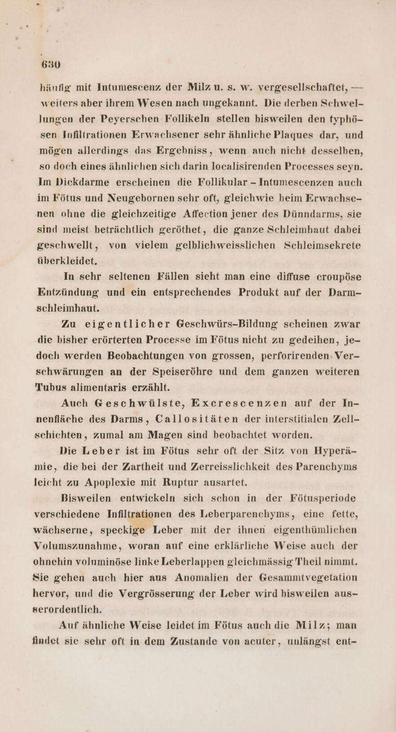 hänfig mit Intumescenz der Milz u. s. w. vergesellschaftet, — weiters aber ihrem Wesen nach ungekannt. Die derben Schwel- lungen der Peyerschen Follikeln stellen bisweilen den typhö- sen Infiltrationen Erwachsener sehr ähnliche Plaques dar, und mögen allerdings das Ergebniss, wenn auch nicht desselben, so doch eines ähnlichen sich darin localisirenden Processes seyn. Im Dickdarme erscheinen die Follikular - Intumescenzen auch im Fötus und Neugebornen sehr oft, gleichwie beim Erwachse- nen ohne die gleichzeitige Affection jener des Dünndarms, sie sind meist beträchtlich geröthet, die ganze Schleimhaut dabei geschwellt, von vielem gelblichweisslichen Schleimsekrete überkleidet. In sehr seltenen Fällen sieht man eine diffuse croupöse Entzündung und ein entsprechendes Produkt auf der Darm- schleimhaut. Zu eigentlicher Geschwürs-Bildung scheinen zwar die bisher erörterten Processe im Fötus nicht zu gedeihen, je- doch werden Beobachtungen von grossen, perforirenden: Ver- schwärungen an der Speiseröhre und dem ganzen weiteren Tubus alimentaris erzählt. Auch Geschwülste, Excrescenzen auf der In- nenfläche des Darms, Callositäten der interstitialen Zell- schichten, zumal am Magen sind beobachtet worden. Die Leber ist im Fötus sehr oft der Sitz von Hyperä- mie, die bei der Zartheit und Zerreisslichkeit des Parenchynms leicht zu Apoplexie mit Ruptur ausartet. Bisweilen entwickeln sich schon in der Fötusperiode verschiedene Infiltrationen des Leberparenchyms, eine fette, wächserne, speckige Leber mit der ihnen eigenthümlichen Volumszunahme, woran auf eine erklärliche Weise auch der ohnehin voluminöse linke Leberlappen gleichmässig Theil nimmt. Sie gehen auch hier aus Anomalien der Gesammitvegetation hervor, und die Vergrösserung der Leber wird bisweilen aus- serordentlich. Auf ähnliche Weise leidet im Fötus auch die Milz; man findet sie sehr oft in dem Zustande von acuter, unlängst ent-