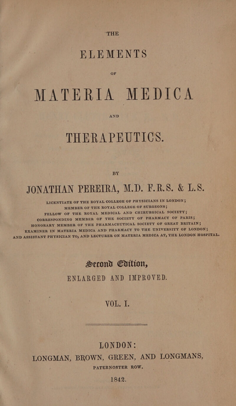 THE ELEMENTS OF MATERIA MEDICA AND THERAPEUTICS. BY JONATHAN PEREIRA, M.D. F.R.S. &amp; LS. LICENTIATE OF THE ROYAL COLLEGE OF PHYSICIANS IN LONDON 5 MEMBER OF THE ROYAL COLLEGE OF SURGEONS}; FELLOW OF THE ROYAL MEDICAL AND CHIRURGICAL SOCIETY ; CORRESPONDING MEMBER OF THE SOCIETY OF PHARMACY OF PARIS; HONORARY MEMBER OF THE PHARMACEUTICAL SOCIETY OF GREAT BRITAIN}; EXAMINER IN MATERIA MEDICA AND PHARMACY TO THE UNIVERSITY OF LONDON}; AND ASSISTANT PHYSICIAN TO, AND LECTURER ON MATERIA MEDICA AT, THE LONDON HOSPITAL, Serond Cpition, ENLARGED AND IMPROVED. VOL. I. LONDON: LONGMAN, BROWN, GREEN, AND LONGMANS, PATERNOSTER ROW. 1842.