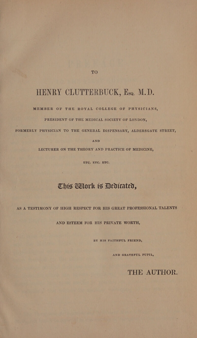 TO HENRY CLUTTERBUCK, Hse. M.D. MEMBER OF THE ROYAL COLLEGE OF PHYSICIANS, PRESIDENT OF THE MEDICAL SOCIETY OF LONDON, FORMERLY PHYSICIAN TO THE GENERAL DISPENSARY, ALDERSGATE STREET, AND LECTURER ON THE THEORY AND PRACTICE OF MEDICINE, ETC. ETC. ETC. Chis dork ts Dedtrated, AS A TESTIMONY OF HIGH RESPECT FOR HIS GREAT PROFESSIONAL TALENTS AND ESTEEM FOR HIS PRIVATE WORTH, BY HIS FAITHFUL FRIEND, AND GRATEFUL PUPIL, THE AUTHOR.