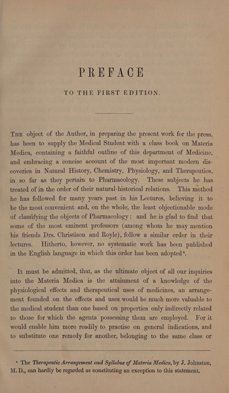 TO THE FIRST EDITION. THE object of the Author, in preparing the present work for the press, has been to supply the Medical Student with a class book on Materia Medica, containing a faithful outline of this department of Medicine, and embracing a concise account of the most important modern dis- coveries in Natural History, Chemistry, Physiology, and Therapeutics, in so far as they pertain to Pharmacology. These subjects he has treated of in the order of their natural-historical relations. This method he has followed for many years past in his Lectures, believing it to be the most convenient and, on the whole, the least objectionable mode of classifying the objects of Pharmacology: and he is glad to find that some of the most eminent professors (among whom he may mention his friends Drs. Christison and Royle), follow a similar order in their lectures. Hitherto, however, no systematic work has been published in the English language in which this order has been adopted*. It must be admitted, that, as the ultimate object of all our inquiries into the Materia Medica is the attainment of a knowledge of the physiological effects and therapeutical uses of medicines, an arrange- ment founded on the effects and uses would be much more valuable to the medical student than one based on properties only indirectly related to those for which the agents possessing them are employed. For it would enable him more readily to practise on general indications, and to substitute one remedy for another, belonging to the same class or @ The Therapeutic Arrangement and Syllabus of Materia Medica, by J. Johnston, M.D., can hardly be regarded as constituting an exception to this statement.