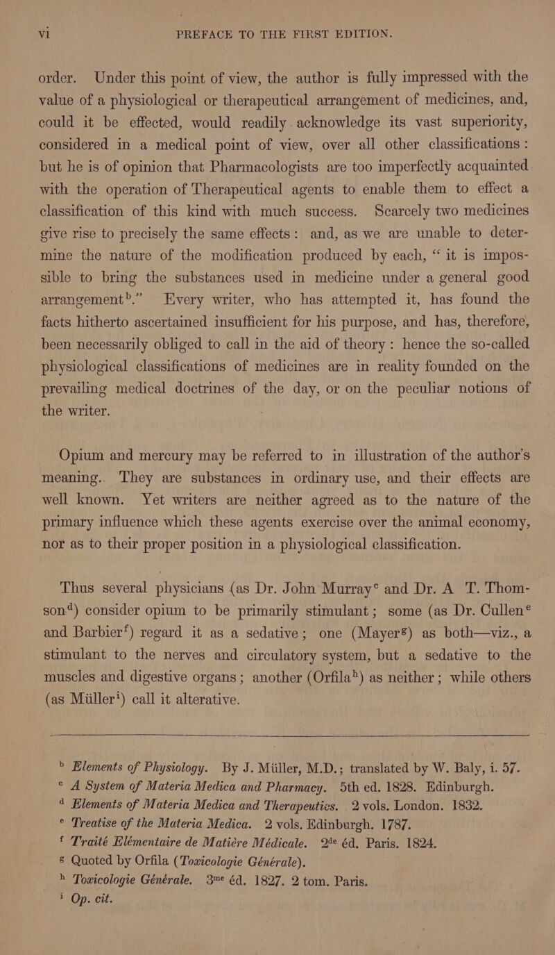 order. Under this point of view, the author is fully impressed with the value of a physiological or therapeutical arrangement of medicines, and, could it be effected, would readily. acknowledge its vast superiority, considered in a medical point of view, over all other classifications : but he is of opinion that Pharmacologists are too imperfectly acquainted. with the operation of Therapeutical agents to enable them to effect a classification of this kind with much success. Scarcely two medicines give rise to precisely the same effects: and, as we are unable to deter- mine the nature of the modification produced by each, “ it is impos- sible to bring the substances used in medicine under a general good arrangement.” Every writer, who has attempted it, has found the facts hitherto ascertained insufficient for his purpose, and has, therefore, been necessarily obliged to call in the aid of theory: hence the so-called physiological classifications of medicines are in reality founded on the prevailing medical doctrines of the day, or on the peculiar notions of the writer. Opium and mercury may be referred to in illustration of the author's meaning.. They are substances in ordinary use, and their effects are well known. Yet writers are neither agreed as to the nature of the primary influence which these agents exercise over the animal economy, nor as to their proper position in a physiological classification. Thus several physicians (as Dr. John Murray° and Dr. A T. Thom- son“) consider opium to be primarily stimulant; some (as Dr. Cullen® and Barbier’) regard it as a sedative; one (Mayer8) as both—viz., a stimulant to the nerves and circulatory system, but a sedative to the muscles and digestive organs ; another (Orfila) as neither ; while others (as Miiller') call it alterative. b Elements of Physiology. By J. Miiller, M.D.; translated by W. Baly, i. 57. A System of Materia Medica and Pharmacy. 5th ed. 1828. Edinburgh. Elements of Materia Medica and Therapeutics. 2 vols. London. 1832. ° Treatise of the Materia Medica. 2 vols. Edinburgh. 1787. ‘ Traité Elémentaire de Matiére Médicale. 2°* éd. Paris. 1824. § Quoted by Orfila (Toxicologie Générale). » Toxicologie Générale. 3™° éd. 1827. 2 tom. Paris. * Op. cit. Cc d