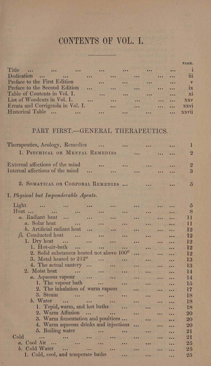 PAGE. Title i Dedication ili Preface to the First Biition Vv Preface to the Second Edition ix Table of Contents in Vol. I. xl List of Woodcuts in Vol. I. XXV Errata and Corrigenda in Vol. 1. XXVi Historical Table ey XXVli PART FIRST.—GENERAL THERAPEUTICS. Therapeutics, Acology, Remedies ] 1. Psycuican oR MENTAL REMEDIES 2 External affections of the mind 2 Internal affections of the mind 3 2. SOMATICAL OR CORPORAL REMEDIES ... sy) I. Physical but Imponderable Agents. Light 5 Hes a 8 a. Radiant eat ll a. Solar heat 1] b. Artificial radiant Want ats 12 f}. Conducted heat 12 1. Dry heat 12 1. Hot-air-bath 12 2. Solid substances heated no ‘ahote 100° ot 12 3. Metal heated to 212° sole 13 4. The actual cautery ... 13 2. Moist heat ; 14 a. Aqueous vapour 14 }. The vapour bath ve 15 2. The inhalation of warm vapour 17 3. Steam Ae 18 b. Water rs e 18 1. Tepid, warm, and ot baths)! 18 2. Warm Affusion 90 3. Warm fomentation and poultices .. : 20 4, Warm aqueous drinks and injections saa 90 5. Boiling water 21 Cold ty 2] a. Cool Air a5 b. Cold Water ty 25 1. Cold, cool, and temperate baths 25