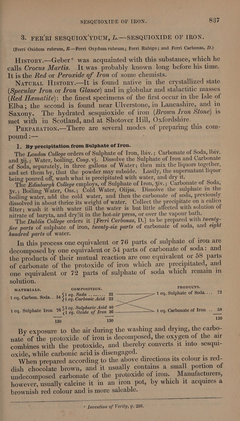 3. FERRI SESQUIOX'YDUM, L.—-SESQUIOXIDE OF IRON, (Ferri Oxidum rubrum, £.—Ferri Oxydum rubrum; Ferri Rubigo; and Ferri Carbonas, D.) Hisrory.—Geber® was acquainted with this substance, which he calls Crocus Martis. It was probably known long before his time. It is the Red or Peroxide of Iron of some chemists. Natura History.—It is found native in the crystallized state (Specular Iron or Iron Glance) and in globular and stalactitic masses (Red Hematite): the finest specimens of the first occur in the Isle of Elba; the second is found near Ulverstone, in Lancashire, and in Saxony. The hydrated sesquioxide of iron (Brown fron Stone) is met with in Scotland, and at Shotover Hill, Oxfordshire. PREPARATION.—There are several modes of preparing this com- pound :— ; 1. By precipitation from Sulphate of Iron. The London College orders of Sulphate of Iron, lbiv.; Carbonate of Soda, lbiv. and 3ij.; Water, boiling, Cong.vj. Dissolve the Sulphate of Jron and Carbonate of Soda, separately, in three gallons of Water; then mix the liquors together, and set them by, that the powder may subside. Lastly, the supernatant liquor being poured off, wash what is precipitated with water, and dry it. The Edinburgh College employs, of Sulphate of Iron, Jiv.; Carbonate of Soda, sv.; Boiling Water, Oss.; Cold Water, Oiijss. Dissolve the sulphate in the boiling water, add the cold water, and then the carbonate of soda, previously dissolved in about thrice its weight of water. Collect the precipitate on a calico filter; wash it with water till the water is but little affected with solution of nitrate of baryta, and dry‘it in the hot-air press, or over the vapour bath. The Dublin College orders it [Ferri Carbonas, D.] to be prepared with twenty- five parts of sulphate of iron, twenty-six parts of carbonate of soda, and eight hundred parts of water. In this process one equivalent or 76 parts of sulphate of iron are decomposed by one equivalent or 54 parts of carbonate of soda: and the products of their mutual reaction are one equivalent or 58 parts of carbonate of the protoxide of iron which are precipitated, and one equivalent or 72 parts of sulphate of soda which remain in solution. : MATERIALS. COMPOSITION. . PRODUCTS. ~, 51 eq. Soda .......-. 32 1 eq. Sulphate of Soda.... 72 1 eq. Carbon. Soda.. 545) 9 Carbonic Acid 22 uy 1 eq. Sulphate Iron 76 cl eg. Oxide of Tron 36..--------—------------= 1 eq. Carbonate of Iron .. 58 —_— —d 130 130 130 By exposure to the air during the washing and drying, the carbo- nate of the protoxide of iron is decomposed, the oxygen of the air combines with the protoxide, and thereby converts it into sesqui- oxide, while carbonic acid is disengaged. A Ana When prepared according to the above directions its colour is red- dish chocolate brown, and it usually contains a small portion of undecomposed carbonate of the protoxide of iron. Manufacturers, however, usually calcine it in an iron pot, by which it acquires a brownish red colour and is more saleable. | ek Re ee es ina er aa Se SN a © Invention of Verity, p. 280.