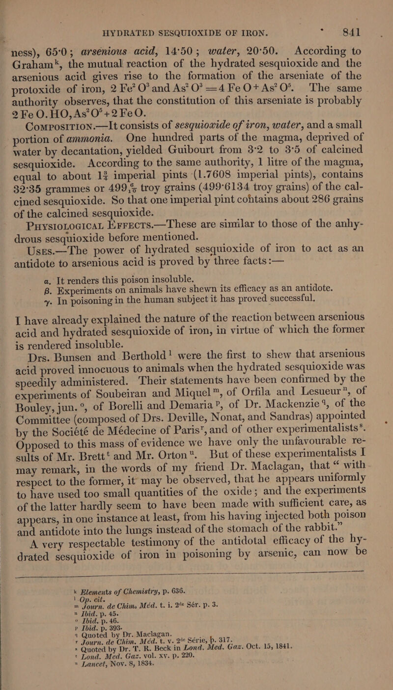 ness), 65°0; arsenious acid, 14°50; water, 20°50. According to Graham‘, the mutual reaction of the hydrated sesquioxide and the arsenious acid gives rise to the formation of the arseniate of the protoxide of iron, 2 Fe’ O’ and As’ 0? =4 Fe O+ As’O*®. The same authority observes, that the constitution of this arseniate is probably 2 Fe O. HO, As’ 0° +2 FeO. Composirion.—lIt consists of sesquioxide of iron, water, and a small portion of ammonia. One hundred parts of the magma, deprived of water by decantation, yielded Guibourt from 3:2 to 3°5 of calcined sesquioxide. According to the same authority, 1 litre of the magma, equal to about 14 imperial pints (1.7608 imperial pints), contains 32°35 grammes or 499,5 troy grains (499°6134 troy grains) of the cal- cined sesquioxide. So that one imperial pint cohtains about 286 grains of the calcined sesquioxide. PHYSIOLOGICAL Errects.—These are similar to those of the anhy- drous sesquioxide before mentioned. Uses.—The power of hydrated sesquioxide of iron to act as an antidote to arsenious acid is proved by three facts :— a, It renders this poison insoluble. 8. Experiments on animals have shewn its efficacy as an antidote. y. In poisoning in the human subject it has proved successful, I have already explained the nature of the reaction between arsenious acid and hydrated sesquioxide of iron, in virtue of which the former is rendered insoluble. Drs. Bunsen and Berthold! were the first to shew that arsenious acid proved innocuous to animals when the hydrated sesquioxide was speedily administered. Their statements have been confirmed by the experiments of Soubeiran and Miquel™, of Orfila and Lesueur”, of Bouley, jun.°, of Borelli and Demaria”, of Dr. Mackenzie%, of the Committee (composed of Drs. Deville, Nonat, and Sandras) appointed by the Société de Médecine of Paris’, and of other experimentalists*. Opposed to this mass of evidence we have only the unfavourable re- sults of Mr. Brett’ and Mr. Orton. But of these experimentalists I may remark, in the words of my friend Dr. Maclagan, that “ with respect to the former, it may be observed, that he appears uniformly to have used too small quantities of the oxide; and the experiments of the latter hardly seem to have been made with sufficient care, as appears, in one instance at least, from his having injected both poison and antidote into the lungs instead of the stomach of the rabbit.” A very respectable testimony of the antidotal efficacy of the hy- drated sesquioxide of iron in poisoning by arsenic, can now be k Elements of Chemistry, p. 636. 1 Op. cit. m fourn. de Chima Méad. t. i. 2 Sér. p. 3. n Ibid. p. 45. ° Ibid. p. 46. » Ibid. p. 393- 4 Quoted by Dr. Maclagan. r Journ. de Chim. Méd. t. v. 2° Série, p. 317. s Quoted by Dr. T. R. Beck in Lond. Med. Gaz. Oct. 15, 1841. t Lond. Med. Gaz. vol. xv. p. 220. » Lancet, Nov. 8, 1834.