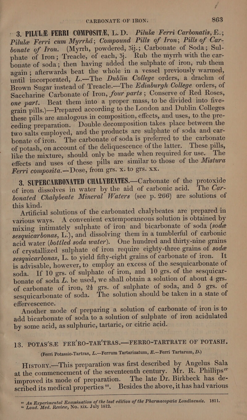 ; CARBONATE OF IRON. 863 - 3 PILULE FERRI COMPOSITE, L.D. Pilule Ferri Carbonaitis, E.; Pilule Ferri cum Myrrhd; Compound Pills of Iron; Pills of Car- bonate of Iron. (Myrrh, powdered, 3ij.; Carbonate of Soda; Sul- phate of Iron; Treacle, of each, 3}. Rub the myrrh with the car- bonate of soda; then having added the sulphate of iron, rub them again ; afterwards beat the whole in a vessel previously warmed, until incorporated, L.—The Dublin College orders, a drachm of Brown Sugar instead of Treacle.—The Edinburgh College ‘orders, of Saccharine Carbonate of Iron, four parts ; Conserve of Red Roses, one part. Beat them into. a proper mass, to be divided into five- grain pills.)—Prepared according to the London and Dublin. Colleges these pills are analogous in composition, effects, and uses, to the pre- ceding preparation. Double decomposition takes place between the two salts employed, and the products are sulphate of soda and car- bonate of iron. The carbonate of soda is preferred to the carbonate of potash, on account of the deliquescence of the latter. These pills, like the mixture, should only be made when required for use. The effects and uses of these pills are similar to those of the Mistura Ferri composita.— Dose, from grs. Xx. to grs. Xx. 9 SUPERCARBONATED CHALYBEATES.—Carbonate of the protoxide of iron dissolves in water by the aid of carbonic acid. The Car- bonated Chalybeate Mineral Waters (see p. 266) are solutions of this kind. Artificial solutions of the carbonated chalybeates are prepared in various ways. A convenient extemporaneous solution is obtained by mixing intimately sulphate of iron and bicarbonate of soda (sode sesquicarbonas, L.), and dissolving them in a tumblerful of carbonic acid water (bottled soda water). One hundred and thirty-nine grains of crystallized sulphate of iron require eighty-three grains of sode sesquicarbonas, L. to yield fifty-eight grains of carbonate of iron. It is advisable, however, to employ an excess of the. sesquicarbonate of soda. If 10 grs. of sulphate of iron, and 10 gers. of the sesquicar- bonate of soda L. be used, we shall obtain a solution of about 4 grs. of carbonate of iron, 2% grs. of sulphate of soda, and 5 rs. of sesquicarbonate of soda. ‘The solution should be taken in a state of effervescence. | | Another mode of preparing a solution of carbonate of iron is to add bicarbonate of soda to a solution of sulphate of iron acidulated. by some acid, as sulphuric, tartaric, or citric acid. 13. POTAS’SH FER’ RO-TAR TRAS.—FERRO-TARTRATE OF POTASH. (Ferri Potassio-Tartras, L.—Ferrum Tartarizatum, E.—Ferri Tartarum, D.) - History.—This preparation was first described by Angelus Sala at the commencement of the seventeenth century. Mr. R. Phillips™ improved its mode of preparation. The late Dr. Birkbeck has de- scribed its medical properties *. Besides the above, it has had various r An Experimental Examination of the last edition of the Pharmacopeia Londinensis. 1811. %s Lond. Med. Review, No. xix. July 1812.