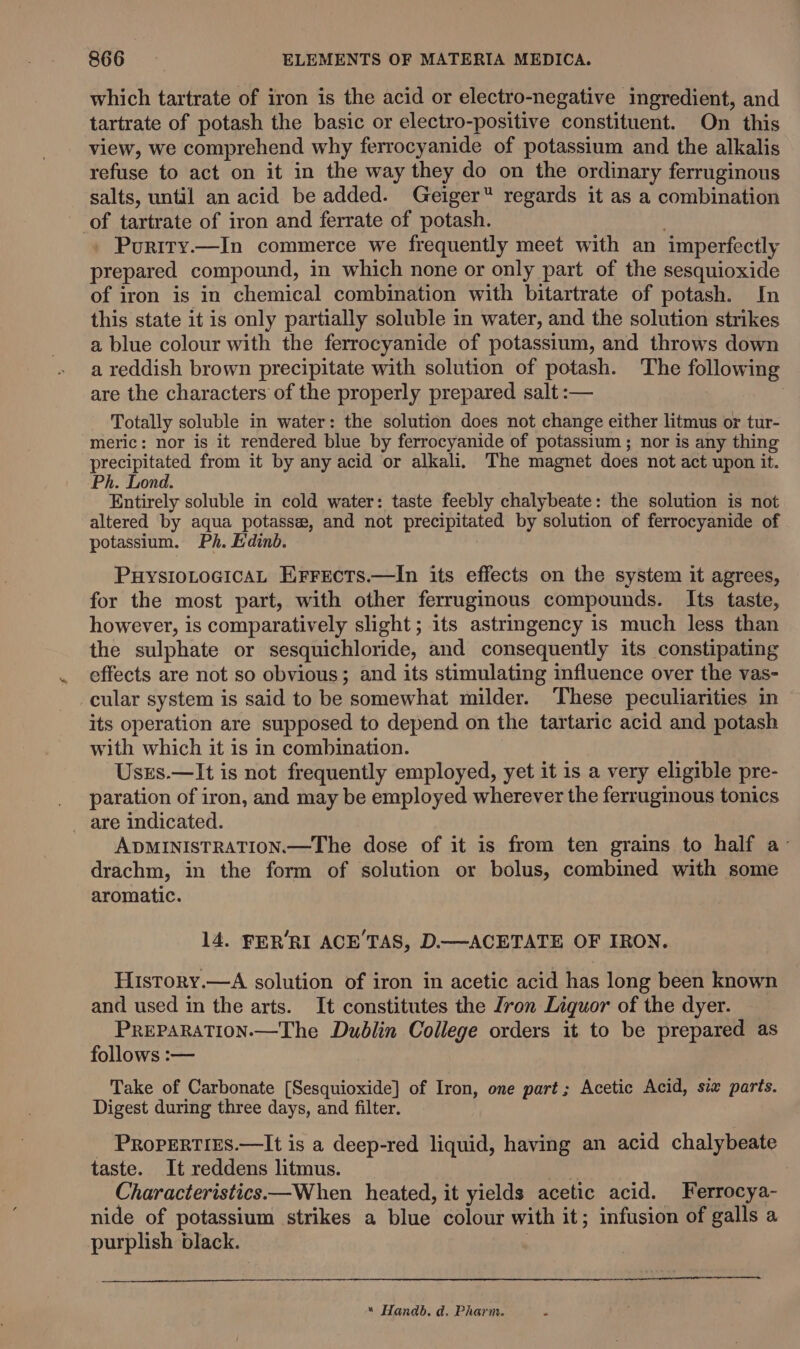 which tartrate of iron is the acid or electro-negative ingredient, and tartrate of potash the basic or electro-positive constituent. On this view, we comprehend why ferrocyanide of potassium and the alkalis refuse to act on it in the way they do on the ordinary ferruginous salts, until an acid be added. Geiger regards it as a combination of tartrate of iron and ferrate of potash. - Puriry.—In commerce we frequently meet with an imperfectly prepared compound, in which none or only part of the sesquioxide of iron is in chemical combination with bitartrate of potash. In this state it is only partially soluble in water, and the solution strikes a blue colour with the ferrocyanide of potassium, and throws down a reddish brown precipitate with solution of potash. The following are the characters of the properly prepared salt :— Totally soluble in water: the solution does not change either litmus or tur- meric: nor is it rendered blue by ferrocyanide of potassium ; nor is any thing Fakes an from it by any acid or alkali. The magnet does not act upon it. Ph. Lond. Entirely soluble in cold water: taste feebly chalybeate: the solution is not altered by aqua potasse, and not precipitated by solution of ferrocyanide of potassium. Ph. Edinb. PHYSIoLoGIcAL Errects.—In its effects on the system it agrees, for the most part, with other ferruginous compounds. Its taste, however, is comparatively slight ; its astringency is much less than the sulphate or sesquichloride, and consequently its constipating effects are not so obvious; and its stimulating influence over the vas- cular system is said to be somewhat milder. These peculiarities in its operation are supposed to depend on the tartaric acid and potash with which it is in combination. Usrs.—It is not frequently employed, yet it is a very eligible pre- paration of iron, and may be employed wherever the ferruginous tonics _ are indicated. ADMINISTRATION.—The dose of it is from ten grains to half a’ drachm, in the form of solution or bolus, combined with some aromatic. 14. FER’RI ACE’TAS, D.—ACETATE OF IRON. History.—A solution of iron in acetic acid has long been known and used in the arts. It constitutes the Zron Liquor of the dyer. PREPARATION-—The Dublin College orders it to be prepared as follows :— Take of Carbonate [Sesquioxide] of Iron, one part; Acetic Acid, six parts. Digest during three days, and filter. _ PropErTies.—It is a deep-red liquid, having an acid chalybeate taste. It reddens litmus. ae Characteristics— When _ heated, it yields acetic acid. Ferrocya- nide of potassium strikes a blue colour with it; infusion of galls a purplish black. | “ Handb. d. Pharm.