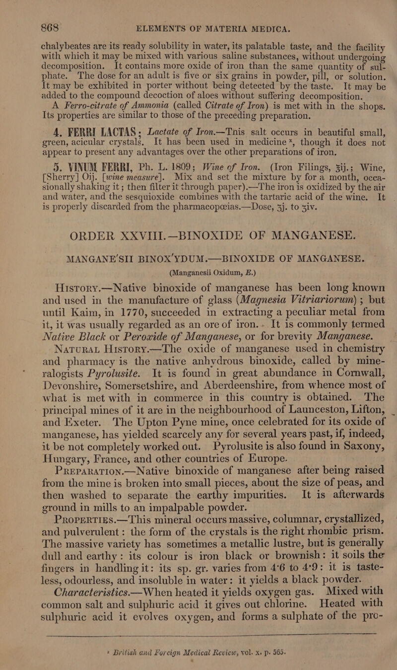 chalybeates are its ready solubility in water, its palatable taste, and the facility with which it may be mixed with various saline substances, without undergoing decomposition. It contains more oxide of iron than the same quantity of sul- phate. The dose for an adult is five or six grains in powder, pill, or solution. It may be exhibited in porter without being detected by the taste. It may be added to the compound decoction of aloes without suffering decomposition. A Ferro-citrate of Ammonia (called Citrate of Iron) is met with in the shops. Its properties are similar to those of the preceding preparation. A. FERRI LACTAS ; Lactate of Iron.—This salt occurs in beautiful small, green, acicular crystals, It has been used in medicine*, though it does not appear to present any advantages over the other preparations of iron. 5. VINUM FERRI, Ph. L. 1809; Wine of Iron. (Iron Filings, 3ij.; Wine, [Sherry] Oij. [wine measure]. Mix and set the mixture by for a month, occa- sionally shaking it; then filter it through paper).—The iron is oxidized by the air and water, and the sesquioxide combines with the tartaric acid of the wine. It is properly discarded from the pharmacopceias.—Dose, 3]. to Siv. ORDER XXVIII.—BINOXIDE OF MANGANESE. MANGANE'SII BINOX’YDUM.—BINOXIDE OF MANGANESE. (Manganesii Oxidum, £.) History.—Native binoxide of manganese has been long known and used in the manufacture of glass (Magnesia Vitriariorum) ; but until Kaim, in 1770, succeeded in extracting a peculiar metal from it, it was usually regarded as an ore of iron... It is commonly termed Native Black or Peroxide of Manganese, or for brevity Manganese. NaTuRAL History.—The oxide of manganese used in chemistry and pharmacy is the native anhydrous binoxide, called by mine- ralogists Pyrolusite. It is found in great abundance in Cornwall, Devonshire, Somersetshire, and Aberdeenshire, from whence most of what is met with in commerce in this country is obtained. The - principal mines of it are in the neighbourhood of Launceston, Lifton, and Exeter. The Upton Pyne mine, once celebrated for its oxide of manganese, has yielded scarcely any for several years past, if, indeed, it be not completely worked out. Pyrolusite is also found in Saxony, Hungary, France, and other countries of Europe. PREPARATION.—Native binoxide of manganese after being raised from the mine is broken into small pieces, about the size of peas, and then washed to separate the earthy impurities. It is afterwards ground in mills to an impalpable powder. ProreRties.—This mineral occurs massive, columnar, crystallized, and pulverulent : the form of the crystals is the right rhombic prism. The massive variety has sometimes a metallic lustre, but is generally dull and earthy: its colour is iron black or brownish: it soils the fingers in handling it: its sp. gr. varies from 4°6 to 4°9: it is taste- less, odourless, and insoluble in water: it yields a black powder. Characteristics —When heated it yields oxygen gas. Mixed with common salt and sulphuric acid it gives out chlorine. Heated with sulphuric acid it evolves oxygen, and forms a sulphate of the pro- * British and Forcign Medical Review, vol. X. p. 565. ~