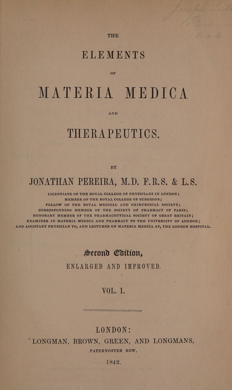 THE ELEMENTS OF MATERIA MEDICA AND THERAPEUTICS. BY JONATHAN PEREIRA, M.D. F.R.S. &amp; LS. LICENTIATE OF THE ROYAL COLLEGE OF PHYSICIANS IN LONDON 35 MEMBER OF THE ROYAL COLLEGE OF SURGEONS; FELLOW OF THE ROYAL MEDICAL AND CHIRURGICAL SOCIETY; CORRESPONDING MEMBER OF THE SOCIETY OF PHARMACY OF PARIS} HONORARY MEMBER OF THE PHARMACEUTICAL SOCIETY OF GREAT BRITAIN 35 EXAMINER IN MATERIA MEDICA AND PHARMACY TO THE UNIVERSITY OF LONDON; AND ASSISTANT PHYSICIAN TO, AND LECTURER ON MATERIA MEDICA AT, THE LONDON HOSPITAL, Serond Cilio, ENLARGED AND IMPROVED. YOU. LONDON: “LONGMAN, BROWN, GREEN, AND LONGMANS, PATERNOSTER ROW, 1842.