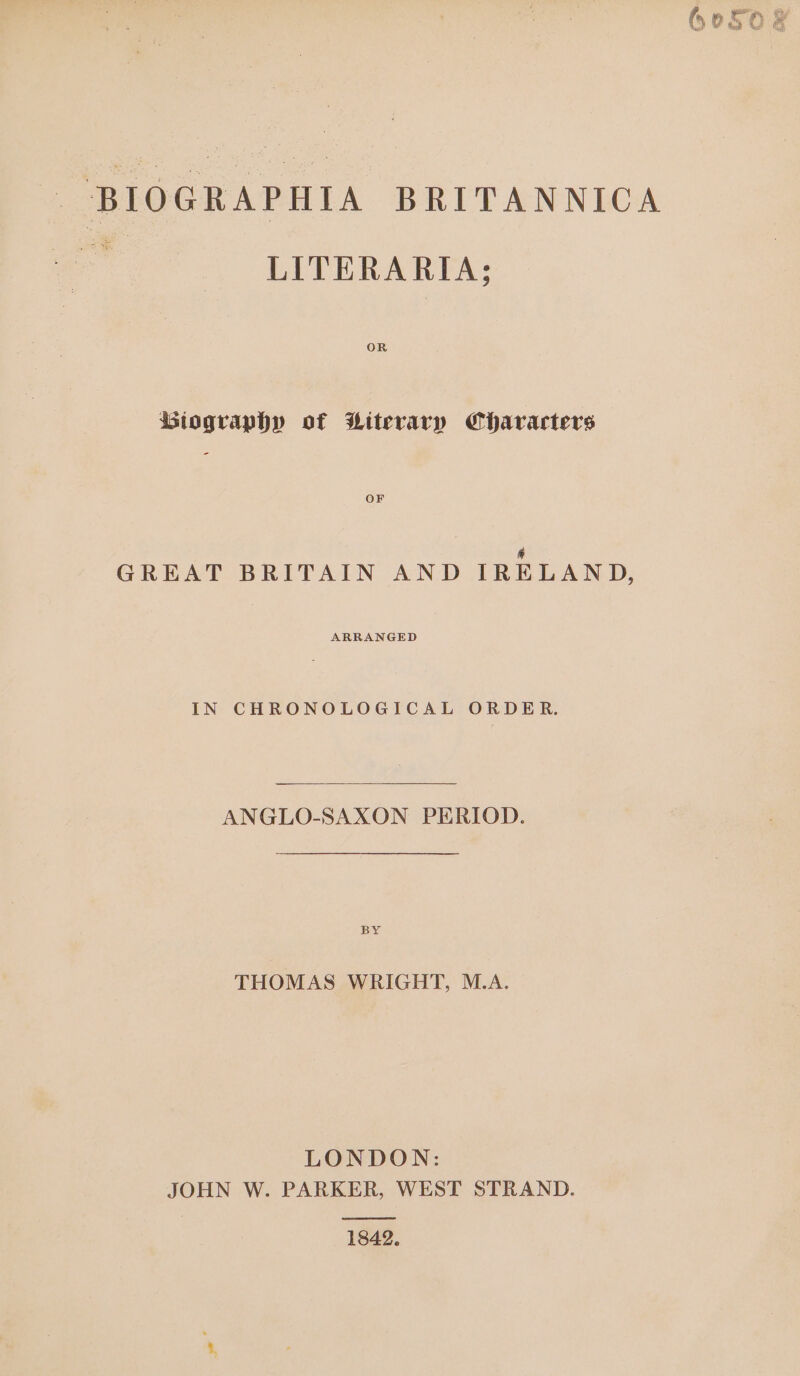 BIOGRAPHIA BRITANNICA - LITERARIA; OR Biography of Witerary Characters OF &amp; GREAT BRITAIN AND IRELAND, ARRANGED IN CHRONOLOGICAL ORDER. ANGLO-SAXON PERIOD. BY THOMAS WRIGHT, M.A. LONDON: JOHN W. PARKER, WEST STRAND. eel 1842. au im