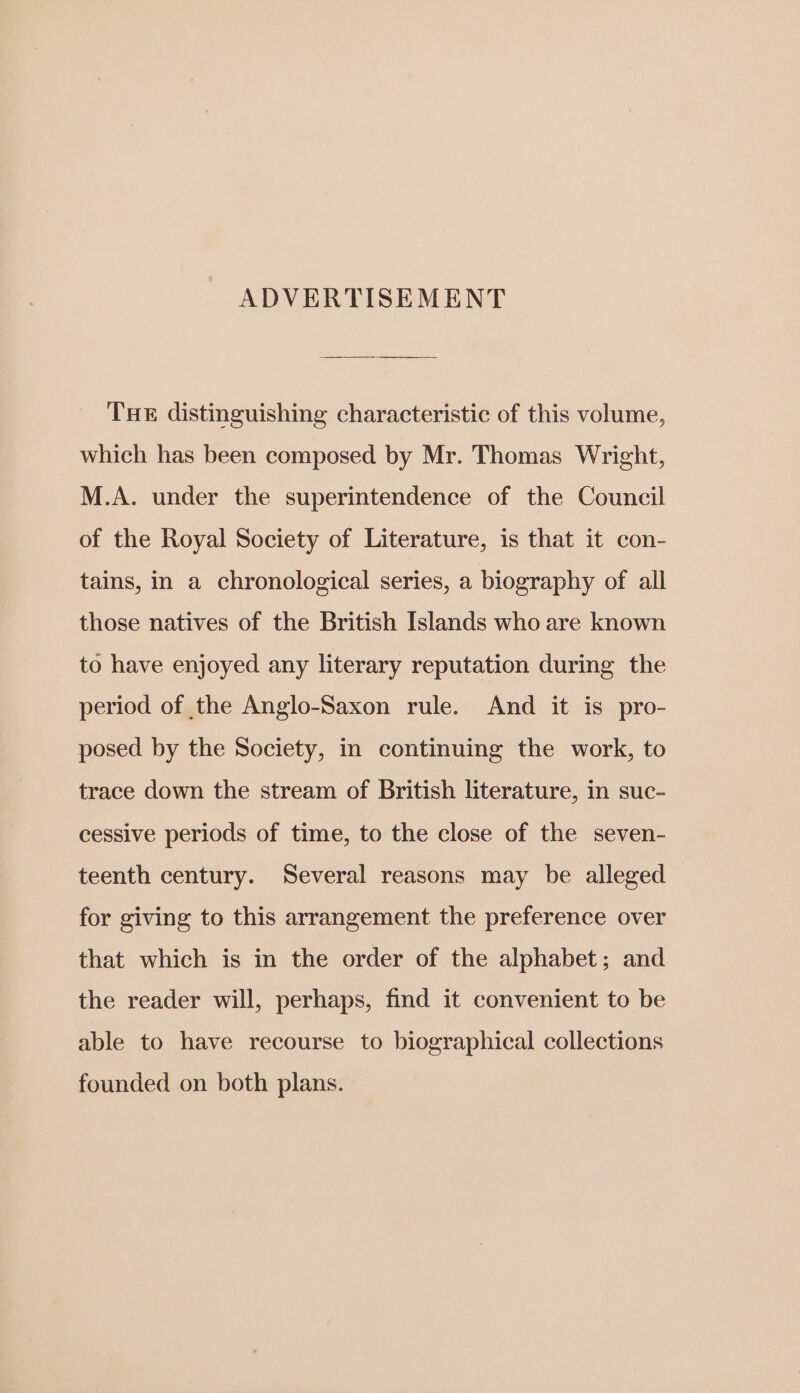 ADVERTISEMENT THE distinguishing characteristic of this volume, which has been composed by Mr. Thomas Wright, M.A. under the superintendence of the Council of the Royal Society of Literature, is that it con- tains, in a chronological series, a biography of all those natives of the British Islands who are known to have enjoyed any literary reputation during the period of the Anglo-Saxon rule. And it is pro- posed by the Society, in continuing the work, to trace down the stream of British literature, in suc- cessive periods of time, to the close of the seven- teenth century. Several reasons may be alleged for giving to this arrangement the preference over that which is in the order of the alphabet; and the reader will, perhaps, find it convenient to be able to have recourse to biographical collections founded on both plans.