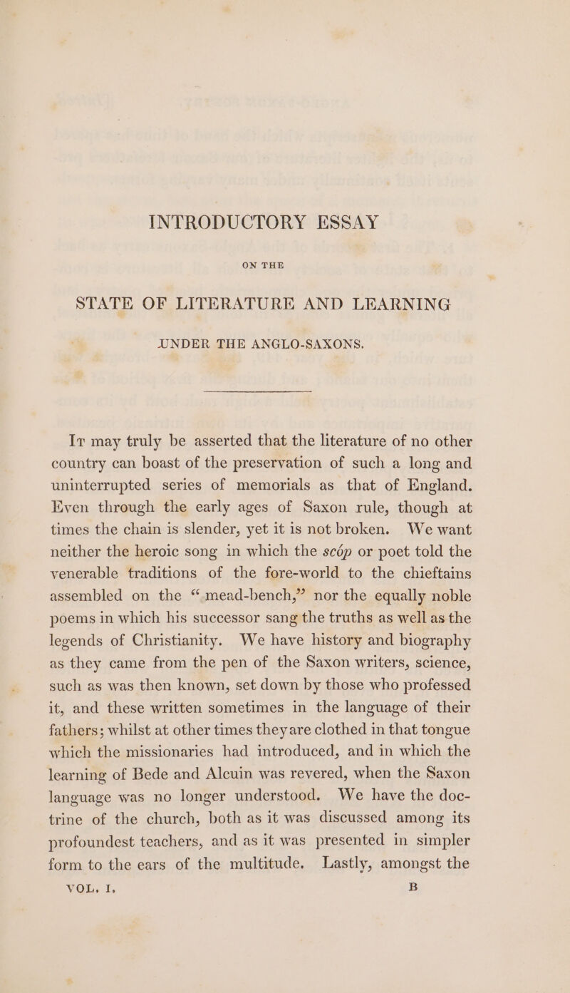 INTRODUCTORY ESSAY ON THE STATE OF LITERATURE AND LEARNING UNDER THE ANGLO-SAXONS. Ir may truly be asserted that the literature of no other country can boast of the preservation of such a long and uninterrupted series of memorials as that of England. liven through the early ages of Saxon rule, though at times the chain is slender, yet it is not broken. We want neither the heroic song in which the scép or poet told the venerable traditions of the fore-world to the chieftains assembled on the “ mead-bench,” nor the equally noble poems in which his successor sang the truths as well as the legends of Christianity. We have history and biography as they came from the pen of the Saxon writers, science, such as was then known, set down by those who professed it, and these written sometimes in the language of their fathers; whilst at other times theyare clothed in that tongue which the missionaries had introduced, and in which the learning of Bede and Alcuin was revered, when the Saxon language was no longer understood. We have the doc- trine of the church, both as it was discussed among its profoundest teachers, and as it was presented in simpler form to the ears of the multitude, Lastly, amongst the VOL. I, B