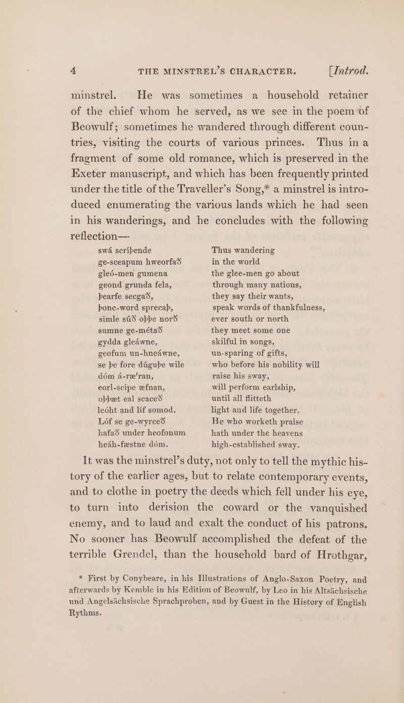 minstrel. He was sometimes a household retainer of the chief whom he served, as we see in the poem of Beowulf; sometimes he wandered through different coun- tries, visiting the courts of various princes. Thus ina fragment of some old romance, which is preserved in the Exeter manuscript, and which has been frequently printed under the title of the Traveller’s Song,* a minstrel is intro- duced enumerating the various lands which he had seen in his wanderings, and he concludes with the following reflection— swa scribende ge-sceapum hweorfad gled-men gumena geond grunda fela, bearfe secgas, bonc-word sprecap, simle stiiS obbe nord Thus wandering in the world the glee-men go about through many nations, they say their wants, speak words of thankfulness, ever south or north sumne ge-métad gydda gleawne, geofum un-hnedwne, se be fore dfiigube wile dém 4-re’ran, eorl-scipe eefnan, obpeet eal scace’d ledht and lif somod, L6f se ge-wyrced hafa'S under heofonum hedh-festne dom. they meet some one skilful in songs, ~ un-sparing of gifts, who before his nobility will raise his sway, will perform earlship, until all flitteth light and life together. He who worketh praise hath under the heavens high-established sway. It was the minstrel’s duty, not only to tell the mythic his- tory of the earlier ages, but to relate contemporary events, and to clothe in poetry the deeds which fell under his eye, to turn into derision the coward or the vanquished enemy, and to laud and exalt the conduct of his patrons. No sooner has Beowulf accomplished the defeat of the terrible Grendel, than the household bard of Hrothgar, * First by Conybeare, in his Illustrations of Anglo-Saxon Poetry, and afterwards by Kemble in his Edition of Beowulf, by Leo in his Altsiichsische und Angelsichsische Sprachproben, and by Guest in the History of English Rythms.