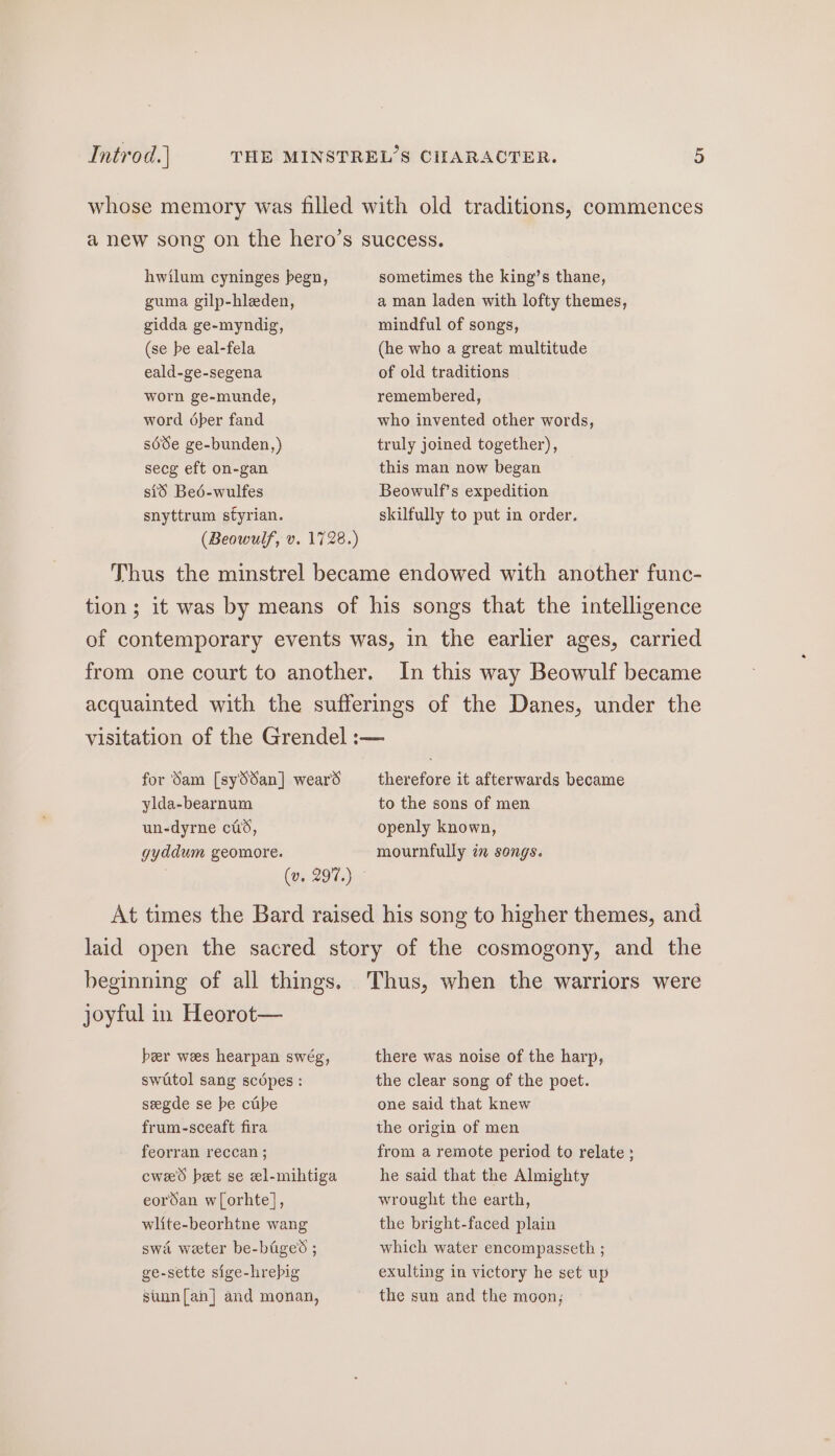 Introd.] hwilum cyninges begn, guma gilp-hleden, gidda ge-myndig, (se be eal-fela eald-ge-segena worn ge-munde, word 6per fand séde ge-bunden,) secg eft on-gan sid Beé-wulfes snyttrum styrian. (Beowulf, v. 1728.) sometimes the king’s thane, a man laden with lofty themes, mindful of songs, (he who a great multitude of old traditions remembered, who invented other words, truly joined together), this man now began Beowulf’s expedition skilfully to put in order. In this way Beowulf became for Sam [sySdan] wears ylda-bearnum un-dyrne cis, gyddum geomore. therefore it afterwards became to the sons of men openly known, mournfully in songs. beginning of all things. joyful in Heorot— ber wees hearpan swég, swutol sang scdpes : seegde se be cube frum-sceaft fira feorran reccan ; cwe'd bet se el-mihtiga eordan w[orhte], wlite-beorhtne wang swa weter be-baged ; ge-sette sige-hrebig stun[an] and monan, there was noise of the harp, the clear song of the poet. one said that knew the origin of men from a remote period to relate ; he said that the Almighty wrought the earth, the bright-faced plain which water encompasseth ; exulting in victory he set up the sun and the moon,