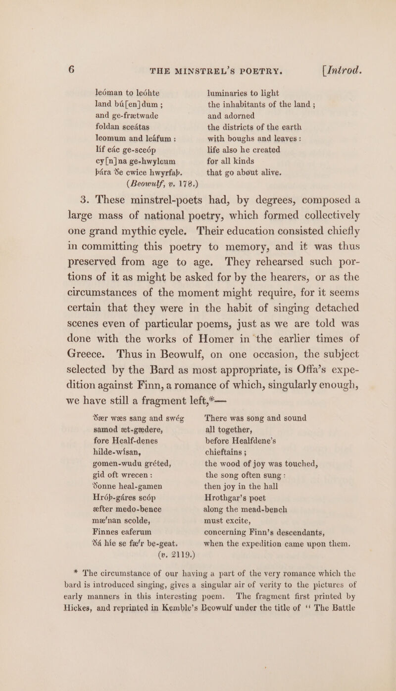 ledman to ledhte luminaries to light land ba[en]dum ; the inhabitants of the land ; and ge-fretwade and adorned foldan scedtas the districts of the earth leomum and leafum : with boughs and leaves: lif eac ge-scedp life also he created cy[n]na ge-hwylcum for all kinds bara Se cwice hwyrfap. that go about alive. (Beowulf, v. 178.) 3. These minstrel-poets had, by degrees, composed a large mass of national poetry, which formed collectively one grand mythic cycle. Their education consisted chiefly in committing this poetry to memory, and it was thus preserved from age to age. They rehearsed such por- tions of it as might be asked for by the hearers, or as the circumstances of the moment might require, for it seems certain that they were in the habit of singing detached scenes even of particular poems, just as we are told was done with the works of Homer in ‘the earlier times of Greece. Thus in Beowulf, on one occasion, the subject selected by the Bard as most appropriate, is Offa’s expe- dition against Finn, a romance of which, singularly enough, we have still a fragment left,*— Seer wees sang and swég There was song and sound samod set-geedere, all together, fore Healf-denes before Healfdene’s hilde-wisan, chieftains ; gomen-wudu gréted, the wood of joy was touched, gid oft wrecen : the song often sung : Sonne heal-gamen then joy in the hall Hr6p-gdres scép Hrothgar’s poet efter medo-bence along the mead-bench me’nan scolde, must excite, Finnes eaferum concerning Finn’s descendants, ‘SA hie se fa'r be-geat. when the expedition came upon them. (vw. 2119.) * The circumstance of our having a part of the very romance which the bard is introduced singing, gives a singular air of verity to the pictures of early manners in this interesting poem. The fragment first printed by Hickes, and reprinted in Kemble’s Beowulf under the title of ‘‘ The Battle