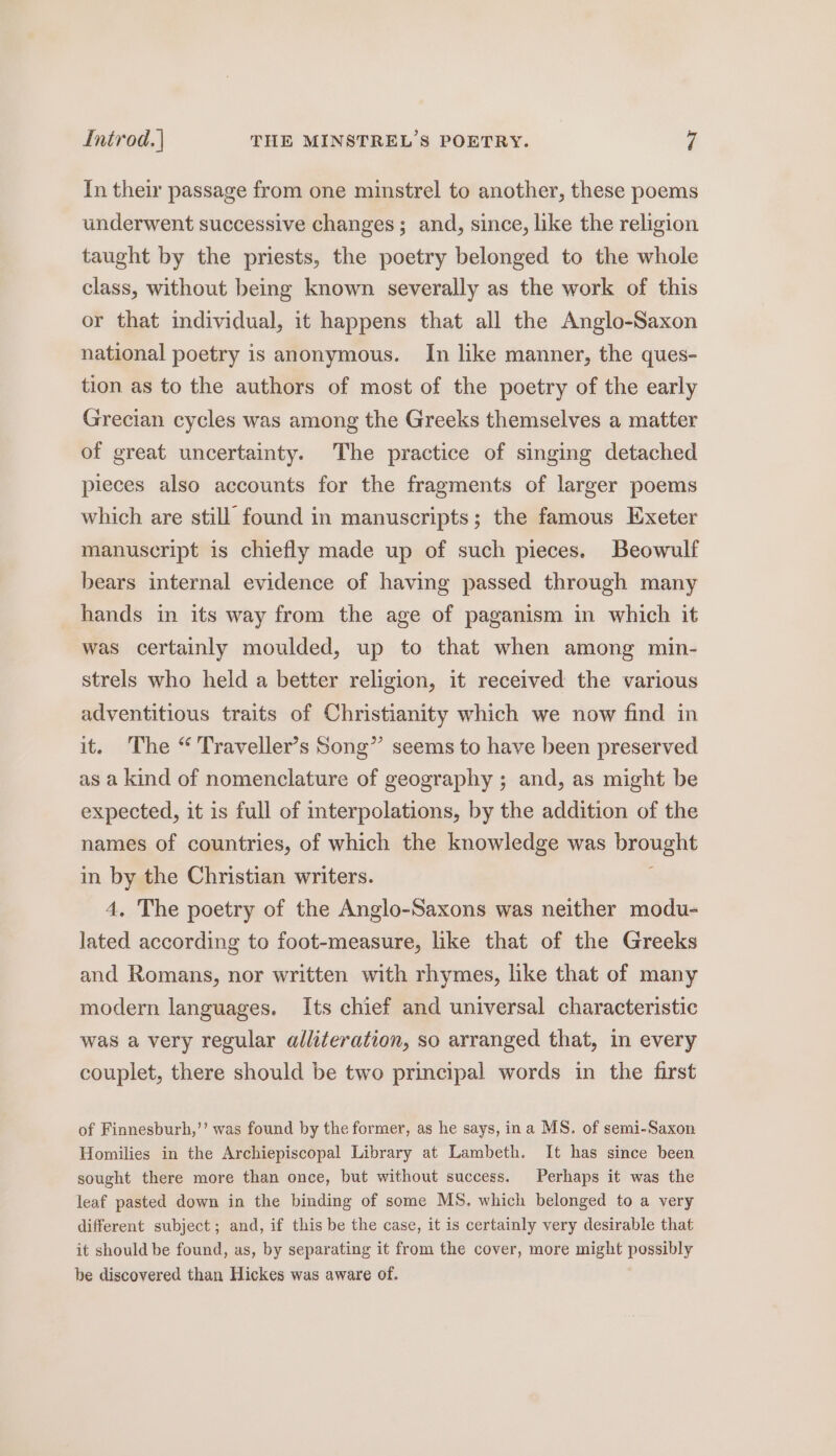 In their passage from one minstrel to another, these poems underwent successive changes; and, since, like the religion taught by the priests, the poetry belonged to the whole class, without being known severally as the work of this or that individual, it happens that all the Anglo-Saxon national poetry is anonymous. In like manner, the ques- tion as to the authors of most of the poetry of the early Grecian cycles was among the Greeks themselves a matter of great uncertainty. The practice of singing detached pieces also accounts for the fragments of larger poems which are still found in manuscripts; the famous Exeter manuscript is chiefly made up of such pieces. Beowulf bears internal evidence of having passed through many hands in its way from the age of paganism in which it was certainly moulded, up to that when among min- strels who held a better religion, it received the various adventitious traits of Christianity which we now find in it. ‘The “ Traveller’s Song” seems to have been preserved as a kind of nomenclature of geography ; and, as might be expected, it is full of interpolations, by the addition of the names of countries, of which the knowledge was brought in by the Christian writers. : 4, The poetry of the Anglo-Saxons was neither modu- lated according to foot-measure, like that of the Greeks and Romans, nor written with rhymes, like that of many modern languages. Its chief and universal characteristic was a very regular alliteration, so arranged that, in every couplet, there should be two principal words in the first of Finnesburh,’’ was found by the former, as he says, ina MS. of semi-Saxon Homilies in the Archiepiscopal Library at Lambeth. It has since been sought there more than once, but without success. Perhaps it was the leaf pasted down in the binding of some MS. which belonged to a very different subject; and, if this be the case, it is certainly very desirable that it should be found, as, by separating it from the cover, more might possibly be discovered than Hickes was aware of.