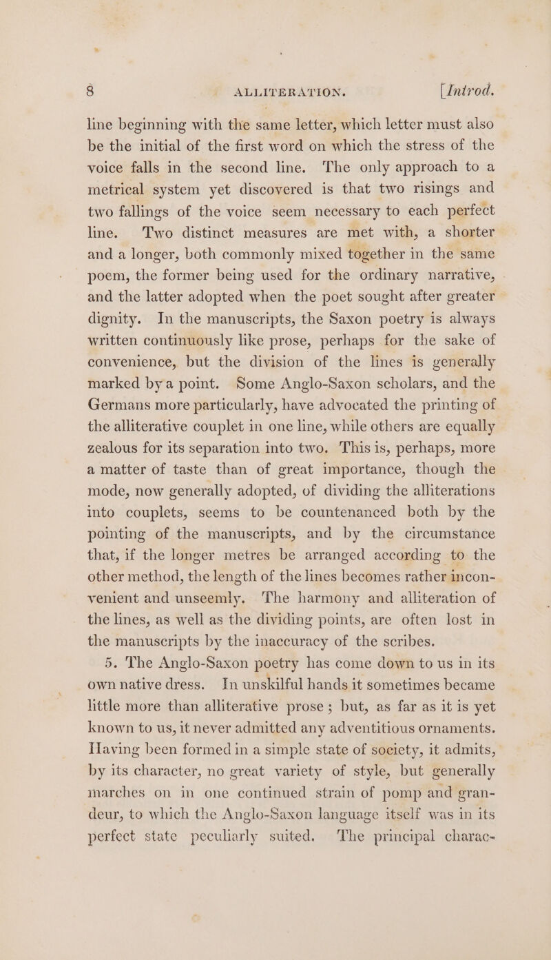 line beginning with the same letter, which letter must also be the initial of the first word on which the stress of the voice falls in the second line. The only approach to a metrical system yet discovered is that two risings and two fallings of the voice seem necessary to each perfect line. Two distinct measures are met with, a shorter and a longer, both commonly mixed together in the same poem, the former being used for the ordinary narrative, | and the latter adopted when the poet sought after greater dignity. In the manuscripts, the Saxon poetry is always written continuously like prose, perhaps for the sake of convenience, but the division of the lines is generally marked bya point. Some Anglo-Saxon scholars, and the Germans more particularly, have advocated the printing of the alliterative couplet in one line, while others are equally zealous for its separation into two. This is, perhaps, more a matter of taste than of great importance, though the &gt; mode, now generally adopted, of dividing the alliterations into couplets, seems to be countenanced both by the pointing of the manuscripts, and by the circumstance that, if the longer metres be arranged according to the other method, the length of the lines becomes rather incon- venient and unseemly. The harmony and alliteration of the lines, as well as the dividing points, are often lost in the manuscripts by the inaccuracy of the scribes. 5. The Anglo-Saxon poetry has come down to us in its own native dress. In unskilful hands it sometimes became little more than alliterative prose; but, as far as it is yet known to us, it never admitted any adventitious ornaments. HTaving been formed in a simple state of society, it admits, by its character, no great variety of style, but generally marches on in one continued strain of pomp and gran- deur, to which the Anglo-Saxon language itself was in its perfect state peculiarly suited. The principal charac-