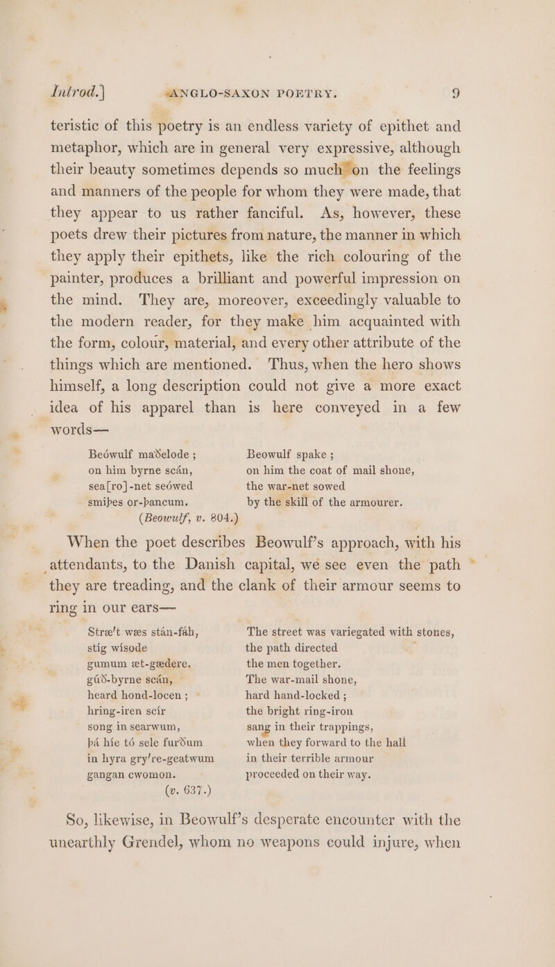 teristic of this poetry is an endless variety of epithet and metaphor, which are in general very expressive, although their beauty sometimes depends so much on the feelings and manners of the people for whom they were made, that they appear to us rather fanciful. As, however, these poets drew their pictures from nature, the manner in which they apply their epithets, like the rich colouring of the painter, produces a brilliant and powerful impression on the mind. They are, moreover, exceedingly valuable to the modern reader, for they make him acquainted with the form, colour, material, and every other attribute of the things which are mentioned. Thus, when the hero shows himself, a long description could not give a more exact idea of his apparel than is here conveyed in a few words— Beéwulf madelode ; Beowulf spake ; on him byrne scan, on him the coat of mail shone, sea[ro]-net sedwed the war-net sowed - smibes or-bancum. by the skill of the armourer. (Beowulf, v. 804.) ) When the poet describes Beowulf’s approach, with his attendants, to the Danish capital, wé see even the path * they are treading, and the clank of their armour seems to ring in our ears— Street wees stan-fah, The street was variegated with stones, stig wisode the path directed , gumum et-geedere. the men together. gid-byrne scan, The war-mail shone, heard hond-locen; © hard hand-locked ; hring-iren scir the bright ring-iron song in searwum, sang in their trappings, ba hie t6 sele furdum when they forward to the hall in hyra gry/re-geatwum in their terrible armour gangan cwomon. proceeded on their way. (y..637..) So, likewise, in Beowulf’s desperate encounter with the unearthly Grendel, whom no weapons could injure, when