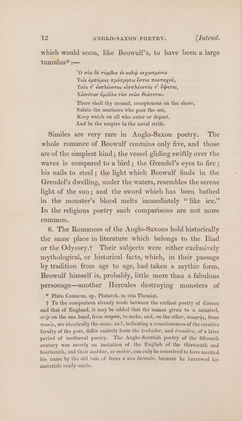 which would seem, like Beowulf’s, to have been a large tumulus* :— ‘O ads b€ TupBos ev KANG KEXOTPEVOS Tois eumrdpots mpdapnots €arat TavTaxo, Tovs Tr éxmdéovtas elamdeovrds T operat, Xeomdray auidda Tov veav Ocacerat. There shall thy mound, conspicuous on the shore, Salute the mariners who pass the sea, Keep watch on all who enter or depart, And be the umpire in the naval strife. Similes are very rare in Anglo-Saxon poetry. The whole romance of Beowulf contains only five, and those are of the simplest kind; the vessel gliding swiftly over the waves is compared to a bird; the Grendel’s eyes to fire ; his nails to steel; the light which Beowulf finds in the Grendel’s dwelling, under the waters, resembles the serene light of the sun; and the sword which has been bathed in the monster’s blood melts immediately “like ice.” In the religious poetry such comparisons are not more common. 6. The Romances of the Anglo-Saxons hold historically the same place in literature which belongs to the Iliad or the Odyssey.t Their subjects were either exclusively mythological, or historical facts, which, in their passage by tradition from age to age, had taken a mythic form. Beowulf himself is, probably, little more than a fabulous ~ personage—another Hercules destroying monsters of * Plato Comicus, ap. Plutarch. in vita Themist. tT To the comparison already made between the earliest poetry of Greece and that of England, it may be added that the names given to a minstrel, scdp on the one hand, from seapan, to make, and, on the other, zrounris, from qovei, are identically the same, and, indicating a consciousness of the creative faculty of the poet, differ entirely from the ¢rodador, and trowvere, of a later period of medieval poetry. The Anglo-Scottish poetry of the fifteenth century was merely an imitation of the English of the thirteenth and fourteenth, and their makkar, or maker, can only be conceived to have merited his name by the old rule of lucus a non lucendo, because he borrowed his materials ready-made,