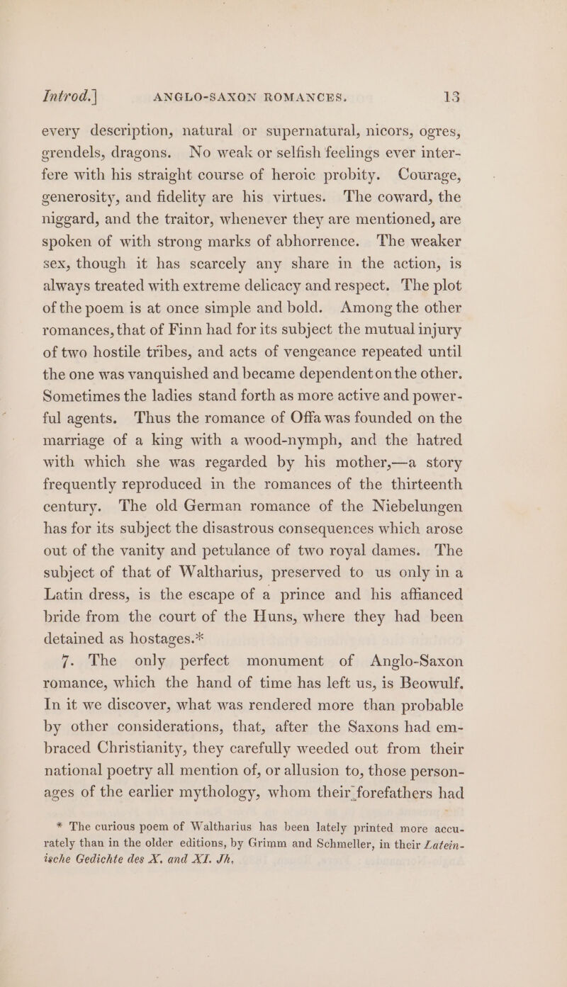 every description, natural or supernatural, nicors, ogres, erendels, dragons. No weak or selfish feelings ever inter- fere with his straight course of heroic probity. Courage, generosity, and fidelity are his virtues. The coward, the niggard, and the traitor, whenever they are mentioned, are spoken of with strong marks of abhorrence. The weaker sex, though it has scarcely any share in the action, is always treated with extreme delicacy and respect. The plot of the poem is at once simple and bold. Among the other romances, that of Finn had for its subject the mutual injury of two hostile tribes, and acts of vengeance repeated until the one was vanquished and became dependent on the other. Sometimes the ladies stand forth as more active and power- ful agents. Thus the romance of Offa was founded on the marriage of a king with a wood-nymph, and the hatred with which she was regarded by his mother,—a story frequently reproduced in the romances of the thirteenth century. The old German romance of the Niebelungen has for its subject the disastrous consequences which arose out of the vanity and petulance of two royal dames. The subject of that of Waltharius, preserved to us only ina Latin dress, is the escape of a prince and his affianced bride from the court of the Huns, where they had been detained as hostages.* 7. The only perfect monument of Anglo-Saxon romance, which the hand of time has left us, is Beowulf. In it we discover, what was rendered more than probable by other considerations, that, after the Saxons had em- braced Christianity, they carefully weeded out from their national poetry all mention of, or allusion to, those person- ages of the earlier mythology, whom their forefathers had * The curious poem of Waltharius has been lately printed more accu- rately than in the older editions, by Grimm and Schmeller, in their Zatein- ische Gedichte des X, and XI. Sh,